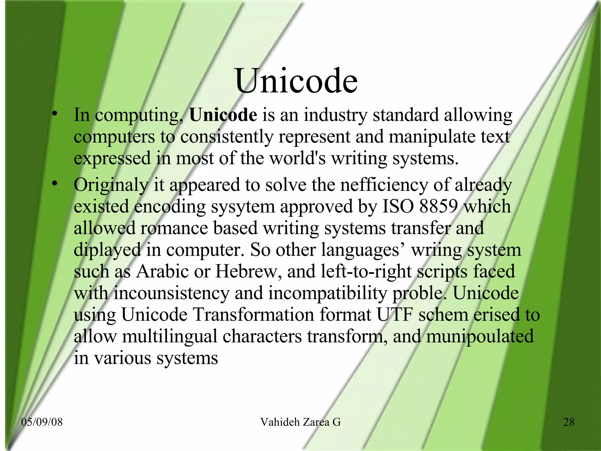 Unicode  In computing,  Unicode  is an industry standard allowing computers to consistently represent and manipulate text expressed in most of the world's writing systems. Originaly it appeared to solve the nefficiency of already existed encoding sysytem approved by ISO 8859 which allowed romance based writing systems transfer and diplayed in computer. So other languages’ wriing system such as Arabic or Hebrew, and left-to-right scripts faced with incounsistency and incompatibility proble. Unicode  using Unicode Transformation format UTF schem erised to allow multilingual characters transform, and munipoulated in various systems   