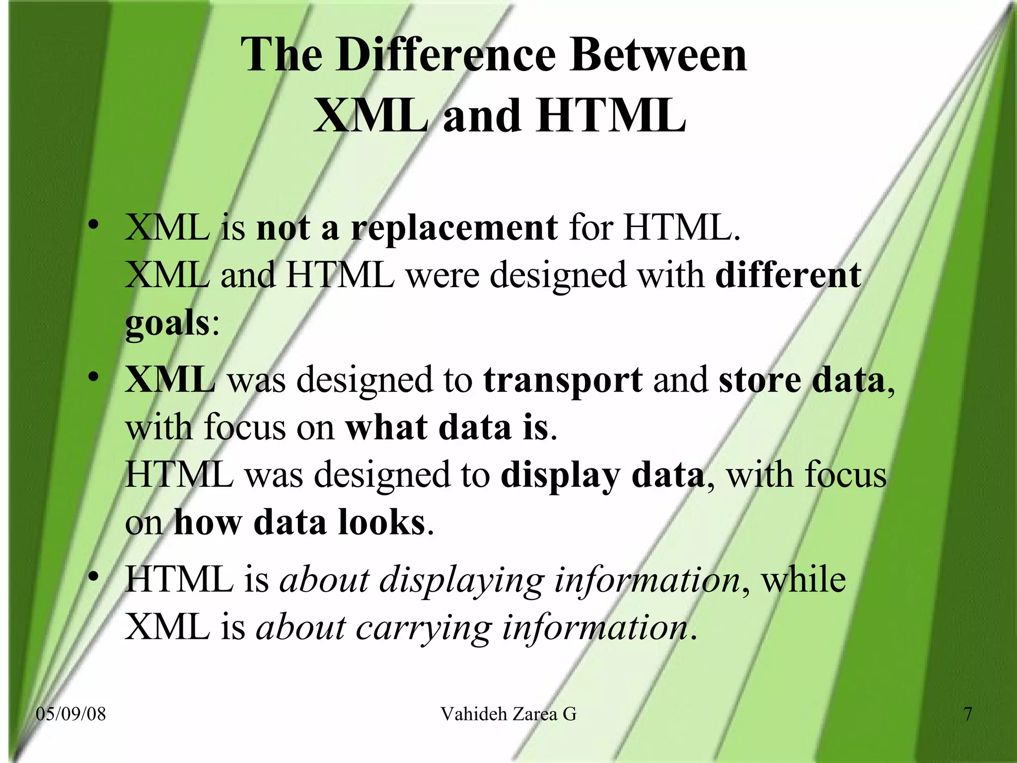 The Difference Between  XML and HTML XML is  not a replacement  for HTML. XML and HTML were designed with  different goals : XML  was designed to  transport  and  store data , with focus on  what data is . HTML was designed to  display data , with focus on  how data looks . HTML is  about displaying   information , while XML is  about carrying information .  