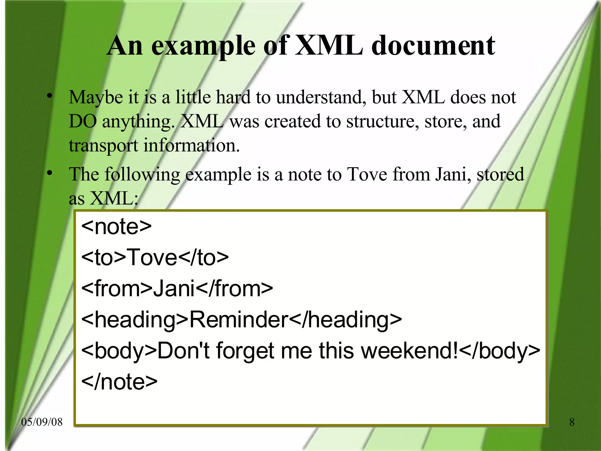 An example of XML document Maybe it is a little hard to understand, but XML does not DO anything. XML was created to structure, store, and transport information. The following example is a note to Tove from Jani, stored as XML: <note> <to>Tove</to> <from>Jani</from> <heading>Reminder</heading> <body>Don't forget me this weekend!</body> </note> 
