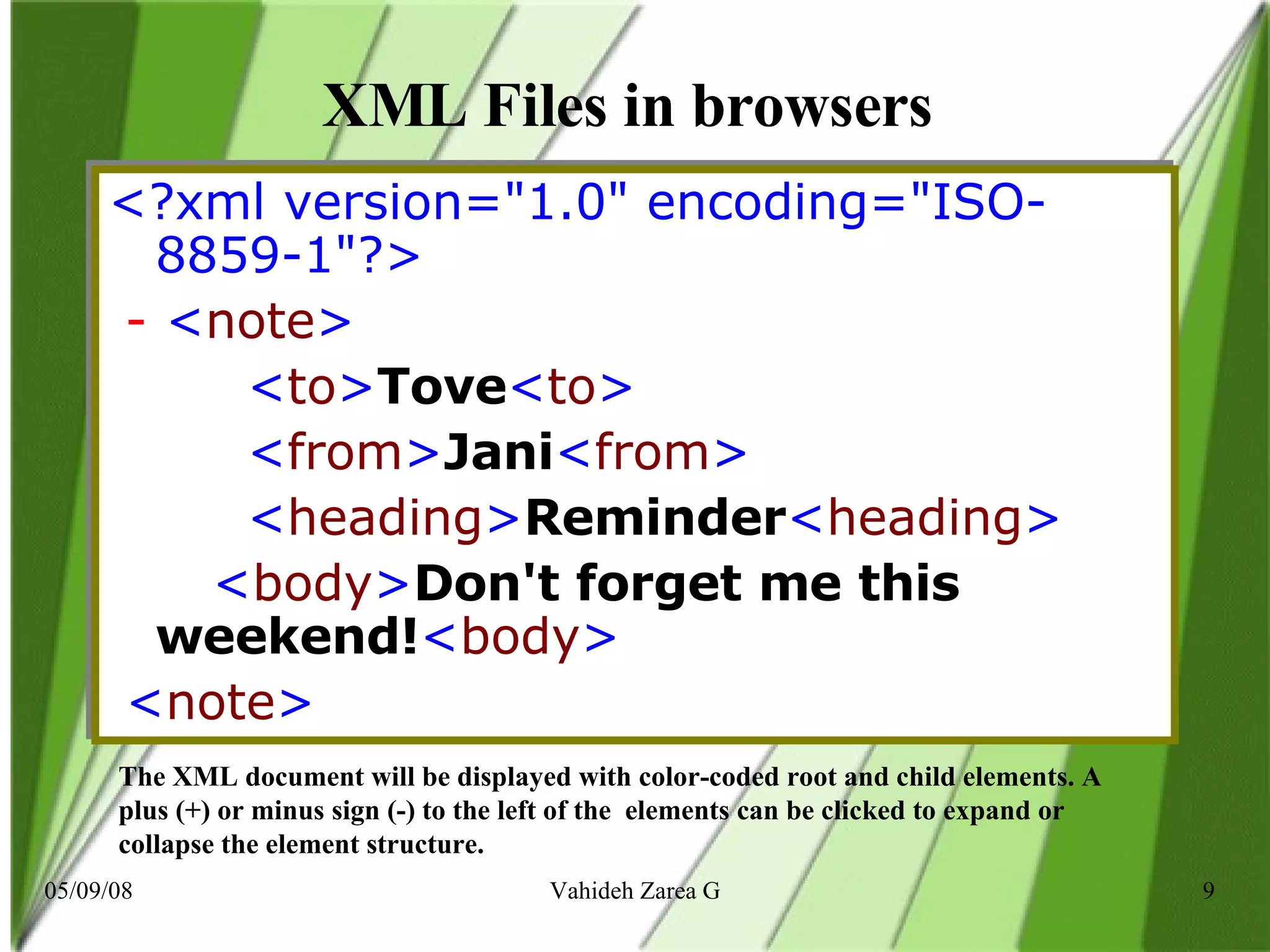 XML Files in browsers  <?xml version=&quot;1.0&quot; encoding=&quot;ISO-8859-1&quot;?>    -  < note >            < to > Tove < to >            < from > Jani < from >          < heading > Reminder < heading >      < body > Don't forget me this weekend! < body >      < note >   The XML document will be displayed with color-coded root and child elements. A plus (+) or minus sign (-) to the left of the  elements can be clicked to expand or collapse the element structure. 