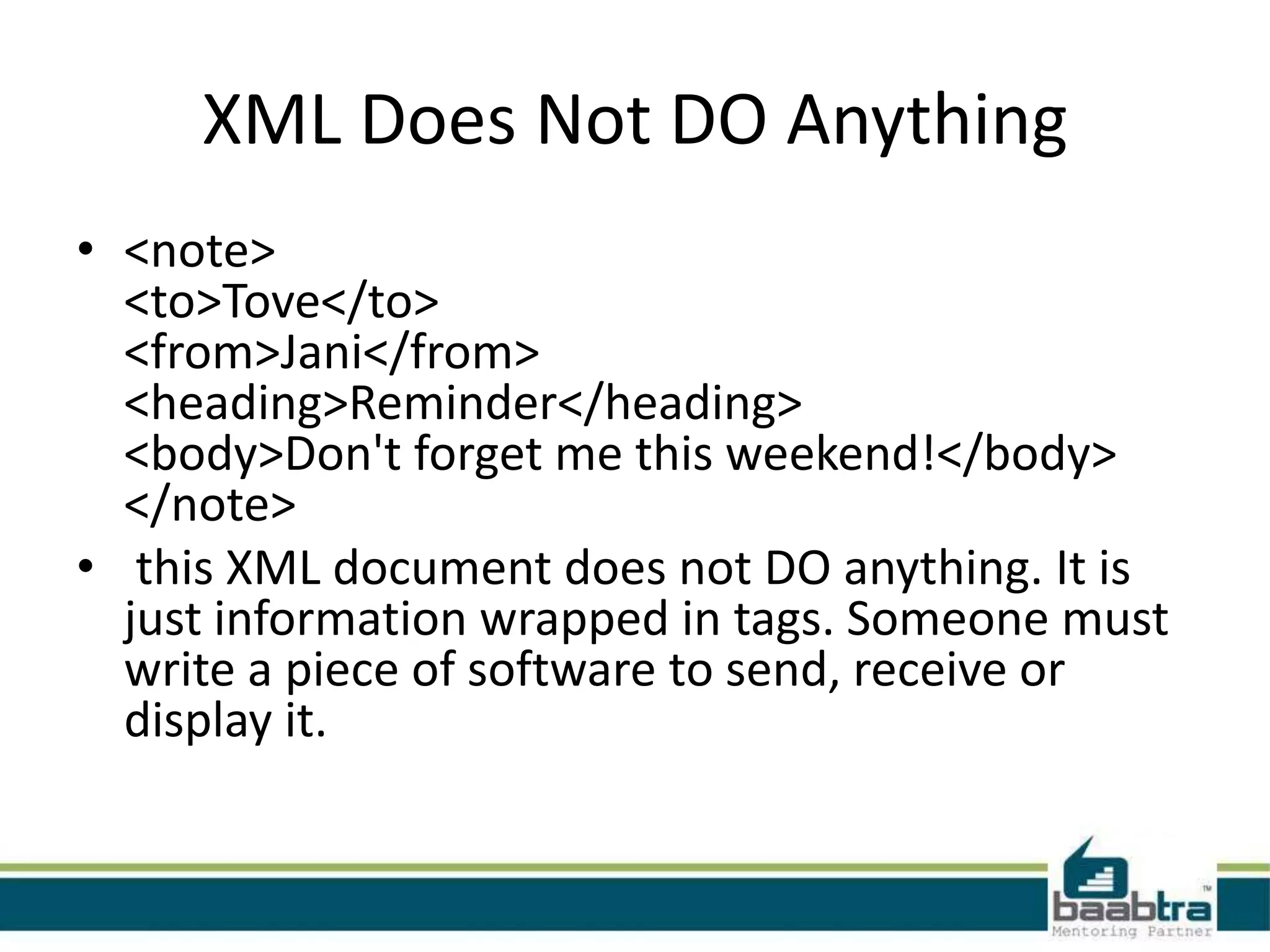 What is XML?

• XML stands for EXtensible Markup Language
• XML is a markup language much like HTML
• XML was designed to carry data, not to display
  data
• XML tags are not predefined. You must define
  your own tags
• XML is designed to be self-descriptive
• XML is a W3C Recommendation
 