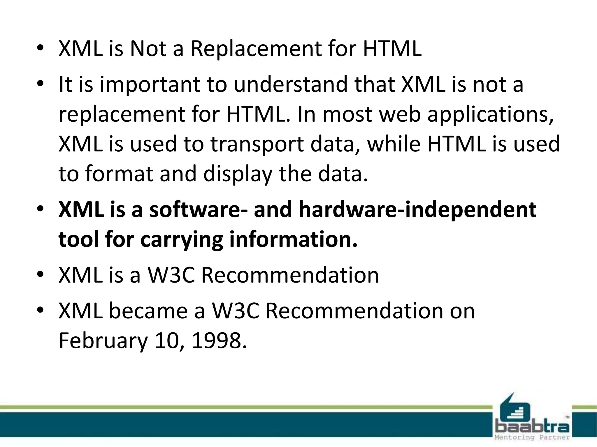 The Difference Between XML and
                HTML
• XML is not a replacement for HTML.
• XML and HTML were designed with different
  goals:
• XML was designed to transport and store data,
  with focus on what data is
• HTML was designed to display data, with focus
  on how data looks
• HTML is about displaying information, while
  XML is about carrying information.
 