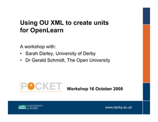 Using OU XML to create units
for OpenLearn

A workshop with:
•  Sarah Darley, University of Derby
•  Dr Gerald Schmidt, The Open University




                     Workshop 16 October 2008



                                      www.derby.ac.uk
 