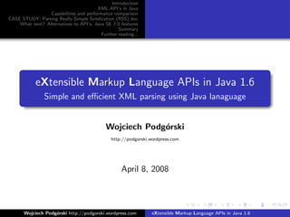 Introduction
                                       XML API’s in Java
                 Capabilities and performance comparison
CASE STUDY: Parsing Really Simple Syndication (RSS) doc
    What next? Alternatives to API’s, Java SE 7.0 features
                                                 Summary
                                         Further reading...




            eXtensible Markup Language APIs in Java 1.6
                Simple and eﬃcient XML parsing using Java lanaguage


                                            Wojciech Podg´rski
                                                         o
                                              http://podgorski.wordpress.com




                                                   April 8, 2008



       Wojciech Podg´rski http://podgorski.wordpress.com
                    o                                           eXtensible Markup Language APIs in Java 1.6
 