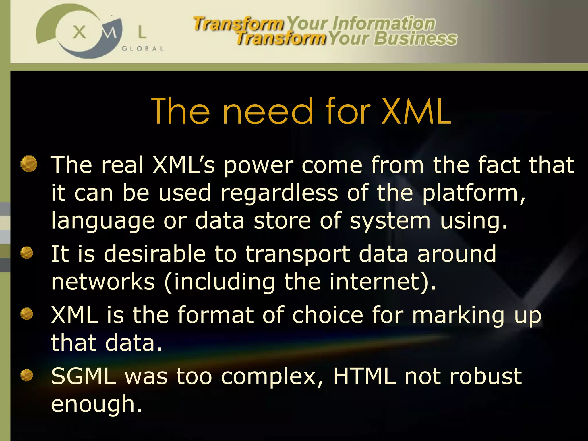 The need for XML The real XML’s power come from the fact that it can be used regardless of the platform, language or data store of system using.  It is desirable to transport data around networks (including the internet). XML is the format of choice for marking up that data. SGML was too complex, HTML not robust enough. 