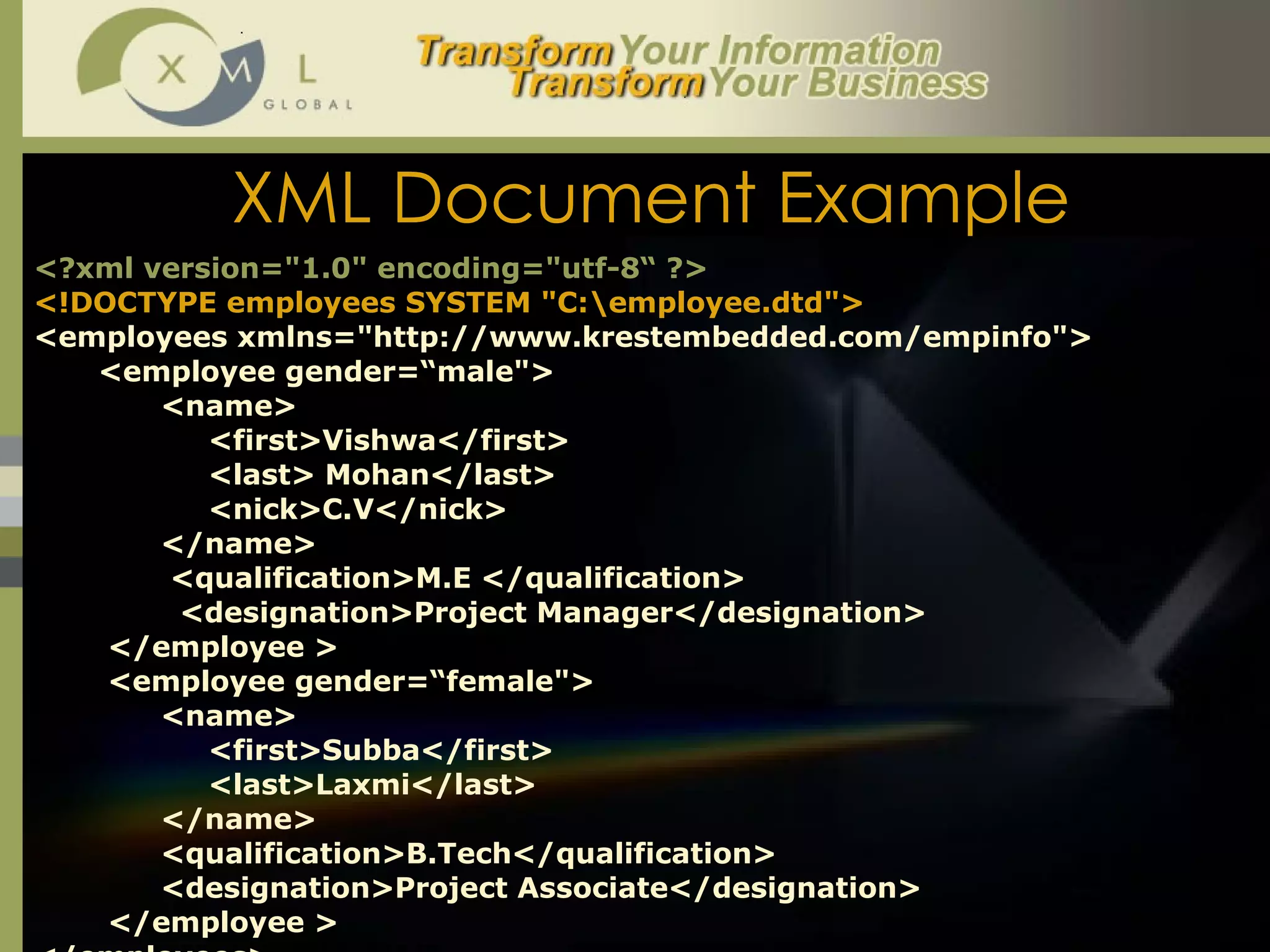 XML Document Example <?xml version="1.0" encoding="utf-8“ ?> <!DOCTYPE employees SYSTEM "C:\employee.dtd"> <employees xmlns="http://www.krestembedded.com/empinfo"> <employee gender=“male"> <name>   <first>Vishwa</first>   <last> Mohan</last>   <nick>C.V</nick> </name>   <qualification>M.E </qualification>     <designation>Project Manager</designation>   </employee >   <employee gender=“female"> <name>   <first>Subba</first>   <last>Laxmi</last> </name> <qualification>B.Tech</qualification>   <designation>Project Associate</designation>   </employee > </employees> 