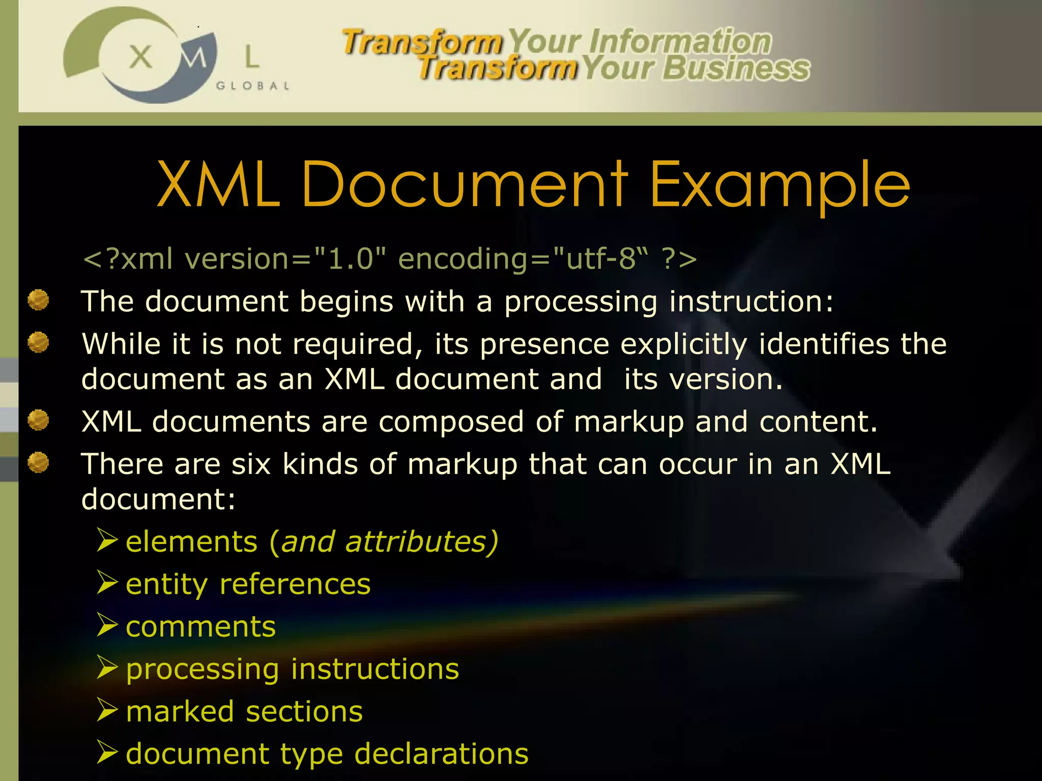 XML Document Example <?xml version="1.0" encoding="utf-8“ ?> The document begins with a processing instruction:  While it is not required, its presence explicitly identifies the document as an XML document and  its version.  XML documents are composed of markup and content.  There are six kinds of markup that can occur in an XML document:  elements ( and attributes) entity references comments  processing instructions marked sections document type declarations 