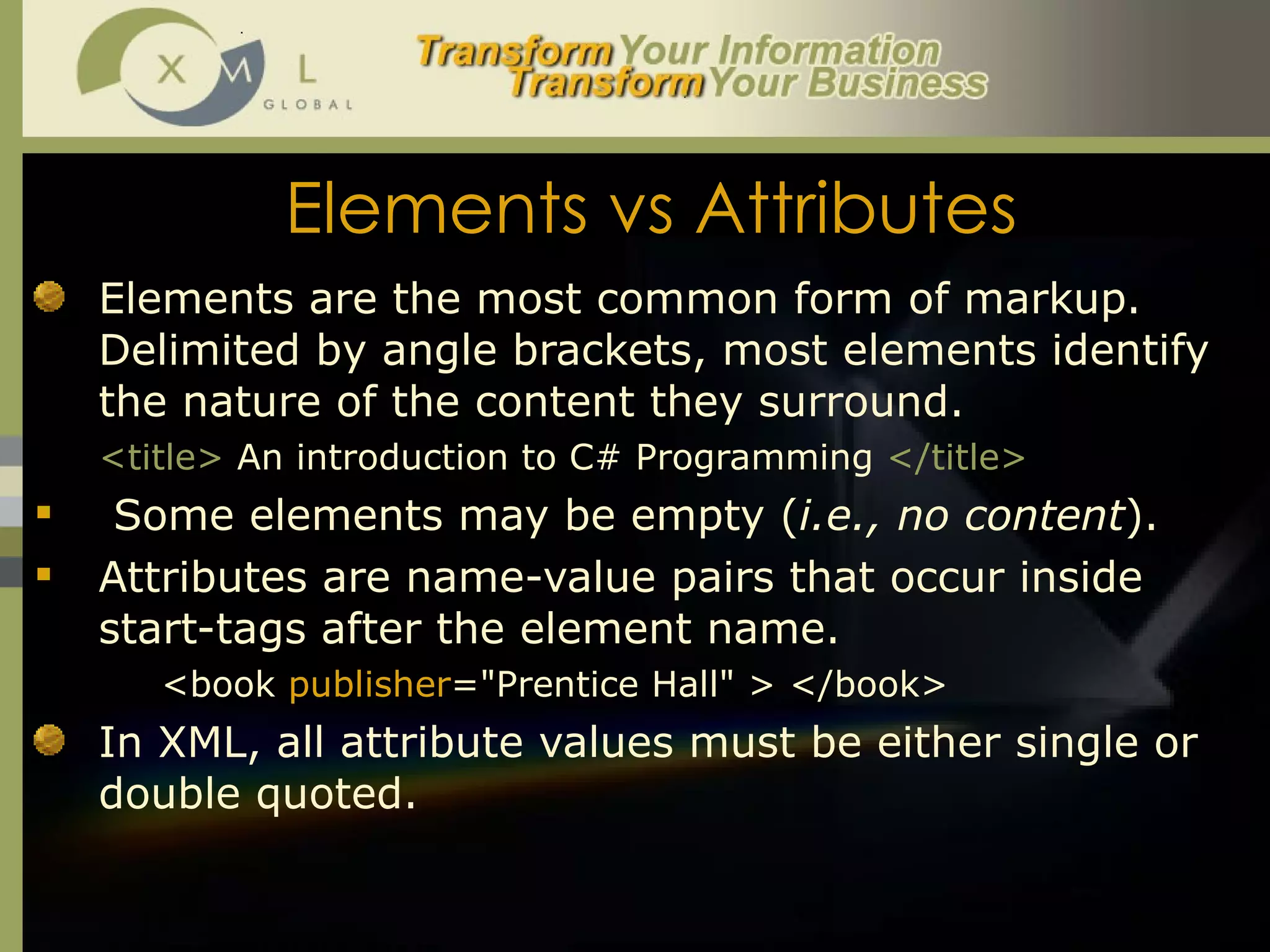 Elements vs Attributes Elements are the most common form of markup. Delimited by angle brackets, most elements identify the nature of the content they surround.  <title>   An introduction to C# Programming  </title> Some elements may be empty ( i.e., no content ). Attributes are name-value pairs that occur inside start-tags after the element name. <book  publisher ="Prentice Hall" > </book> In XML, all attribute values must be either single or double quoted.  
