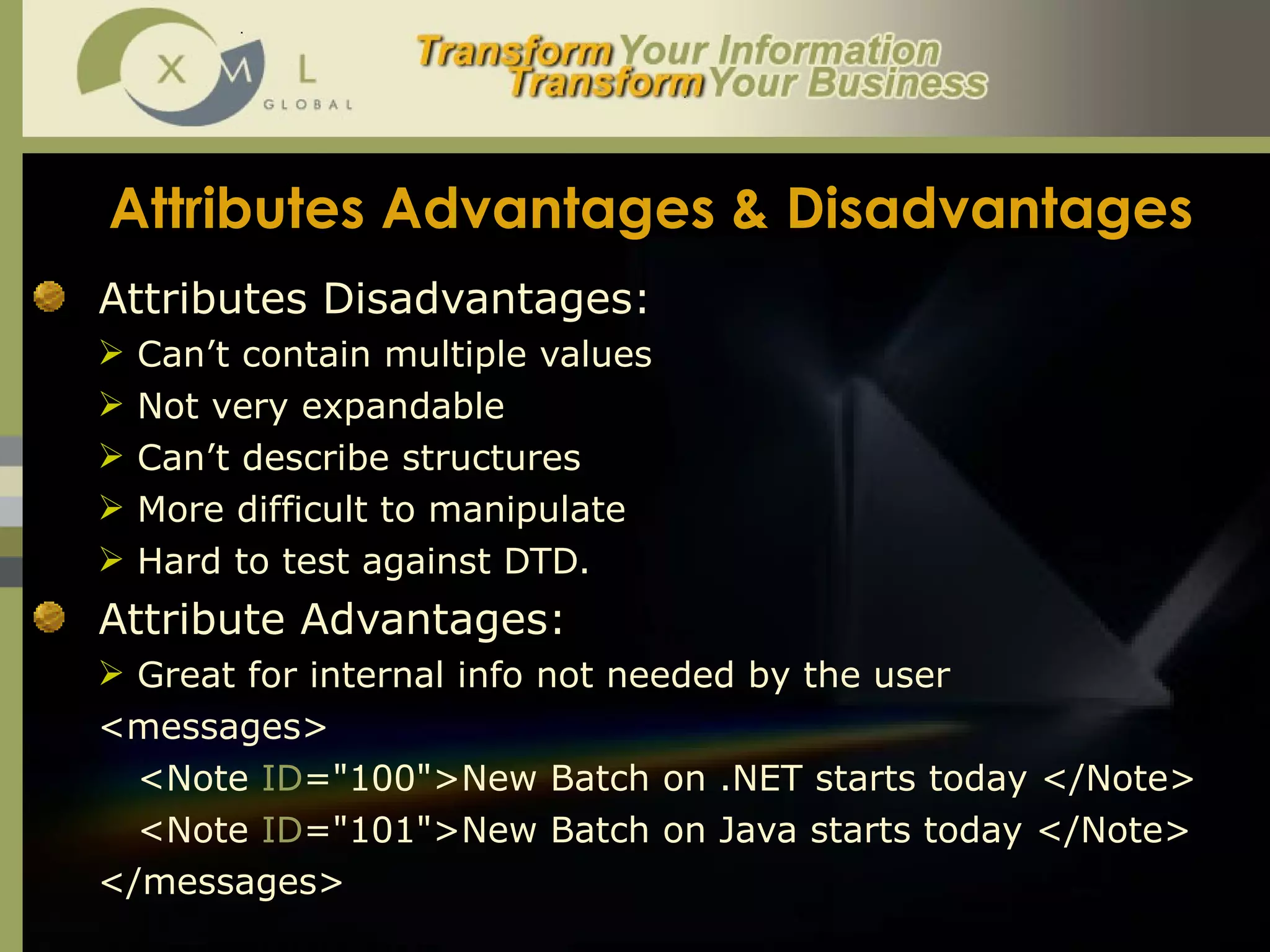 Attributes Advantages & Disadvantages Attributes Disadvantages: Can’t contain multiple values Not very expandable Can’t describe structures More difficult to manipulate Hard to test against DTD. Attribute Advantages:  Great for internal info not needed by the user <messages> <Note  ID ="100">New Batch on .NET starts today </Note> <Note  ID ="101">New Batch on Java starts today </Note> </messages> 
