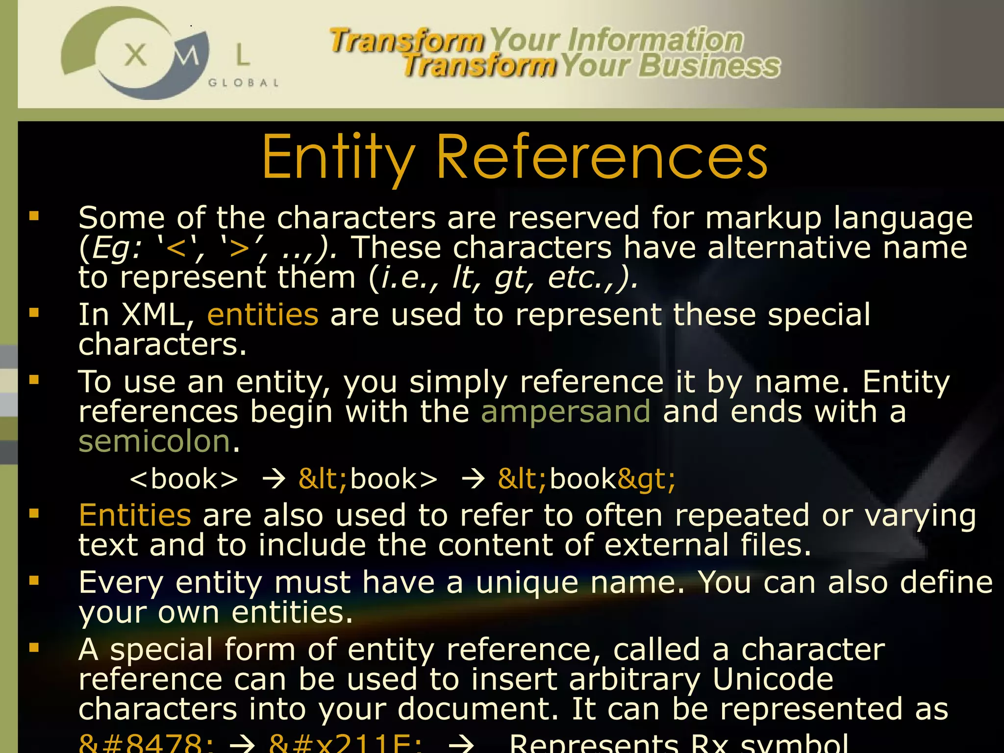 Entity References Some of the characters are reserved for markup language ( Eg: ‘ < ‘, ‘ > ’, ..,).  These characters have alternative name to represent them ( i.e., lt, gt, etc.,).  In XML,  entities  are used to represent these special characters.  To use an entity, you simply reference it by name. Entity references begin with the  ampersand  and ends with a  semicolon .  <book>     < book>     < book > Entities  are also used to refer to often repeated or varying text and to include the content of external files.  Every entity must have a unique name. You can also define your own entities.  A special form of entity reference, called a character reference can be used to insert arbitrary Unicode characters into your document. It can be represented as ℞      ℞      Represents Rx symbol  