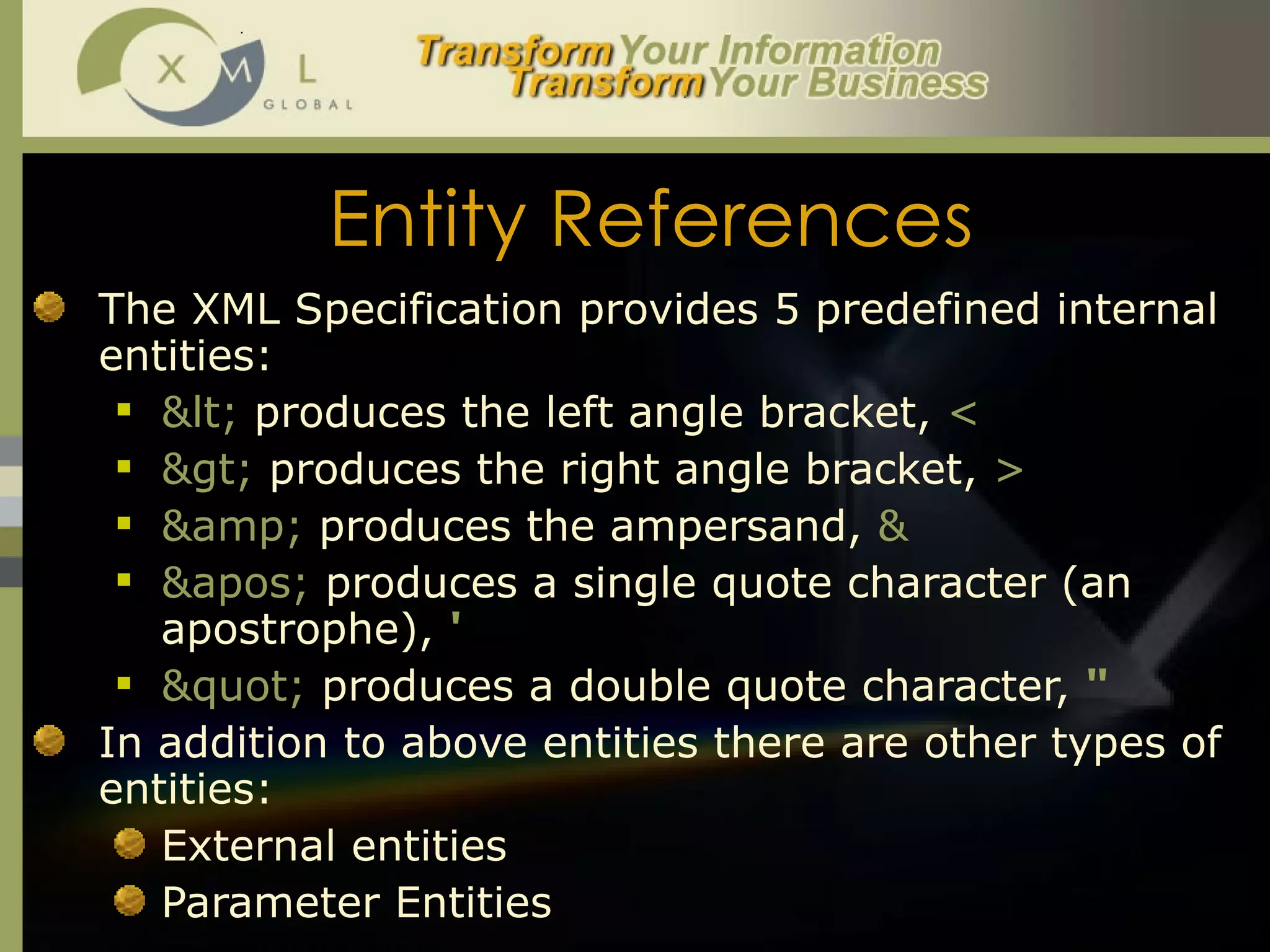 Entity References The XML Specification provides 5 predefined internal entities: <  produces the left angle bracket,  <   >  produces the right angle bracket,  >  &amp;  produces the ampersand,  &   '  produces a single quote character (an apostrophe),  '   "  produces a double quote character,  "   In addition to above entities there are other types of entities:  External entities Parameter Entities 