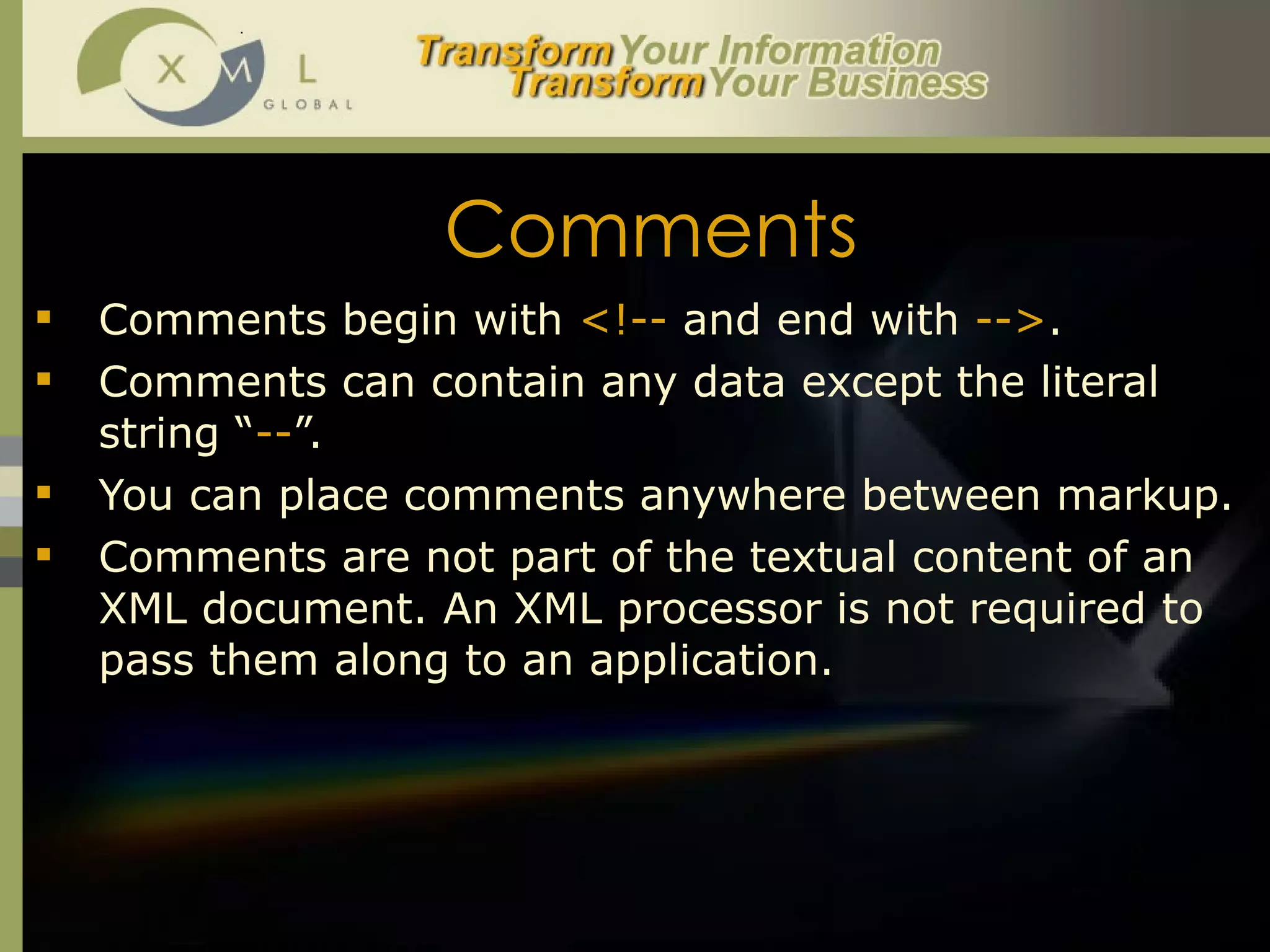Comments Comments begin with  <!--  and end with  --> .  Comments can contain any data except the literal string “ -- ”.  You can place comments anywhere between markup. Comments are not part of the textual content of an XML document. An XML processor is not required to pass them along to an application.  