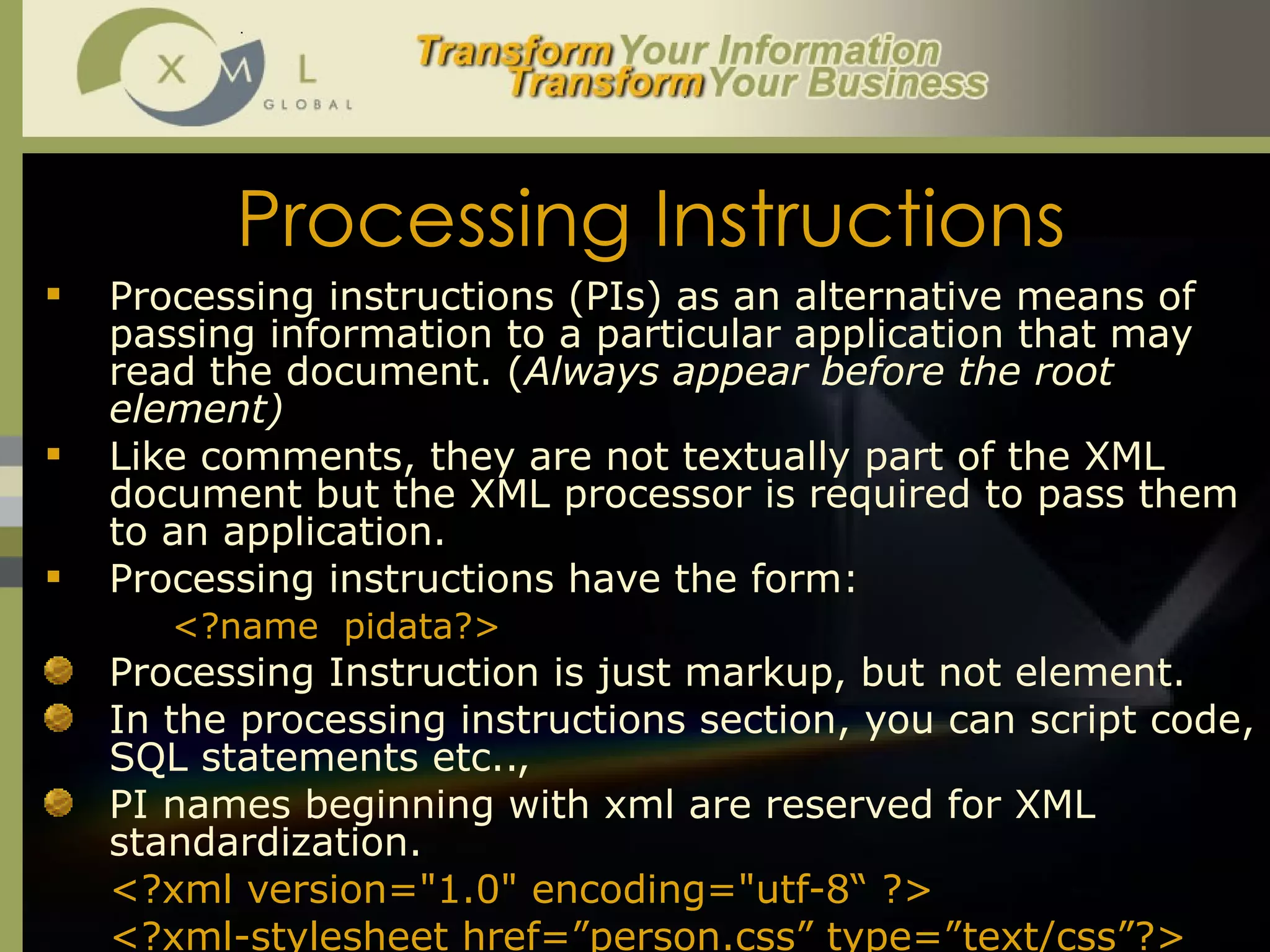 Processing Instructions Processing instructions (PIs) as an alternative means of passing information to a particular application that may read the document. ( Always appear before the root element) Like comments, they are not textually part of the XML document but the XML processor is required to pass them to an application. Processing instructions have the form:  <?name  pidata?> Processing Instruction is just markup, but not element.  In the processing instructions section, you can script code, SQL statements etc..,  PI names beginning with xml are reserved for XML standardization. <?xml version="1.0" encoding="utf-8“ ?> <?xml-stylesheet href=”person.css” type=”text/css”?> 