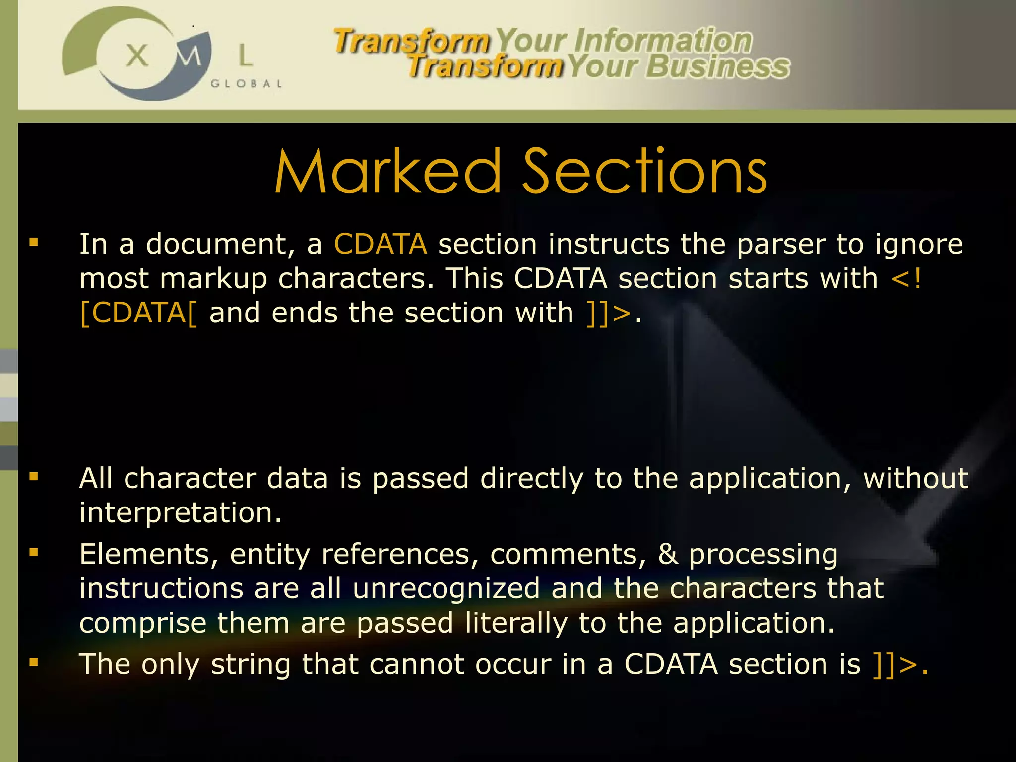 Marked Sections In a document, a  CDATA  section instructs the parser to ignore most markup characters. This CDATA section starts with  <![CDATA[  and ends the section with  ]]> .  <![CDATA[  *p = &q;  b = (i <= 3);  ]]>  All character data is passed directly to the application, without interpretation.  Elements, entity references, comments, & processing instructions are all unrecognized and the characters that comprise them are passed literally to the application.  The only string that cannot occur in a CDATA section is  ]]>.  