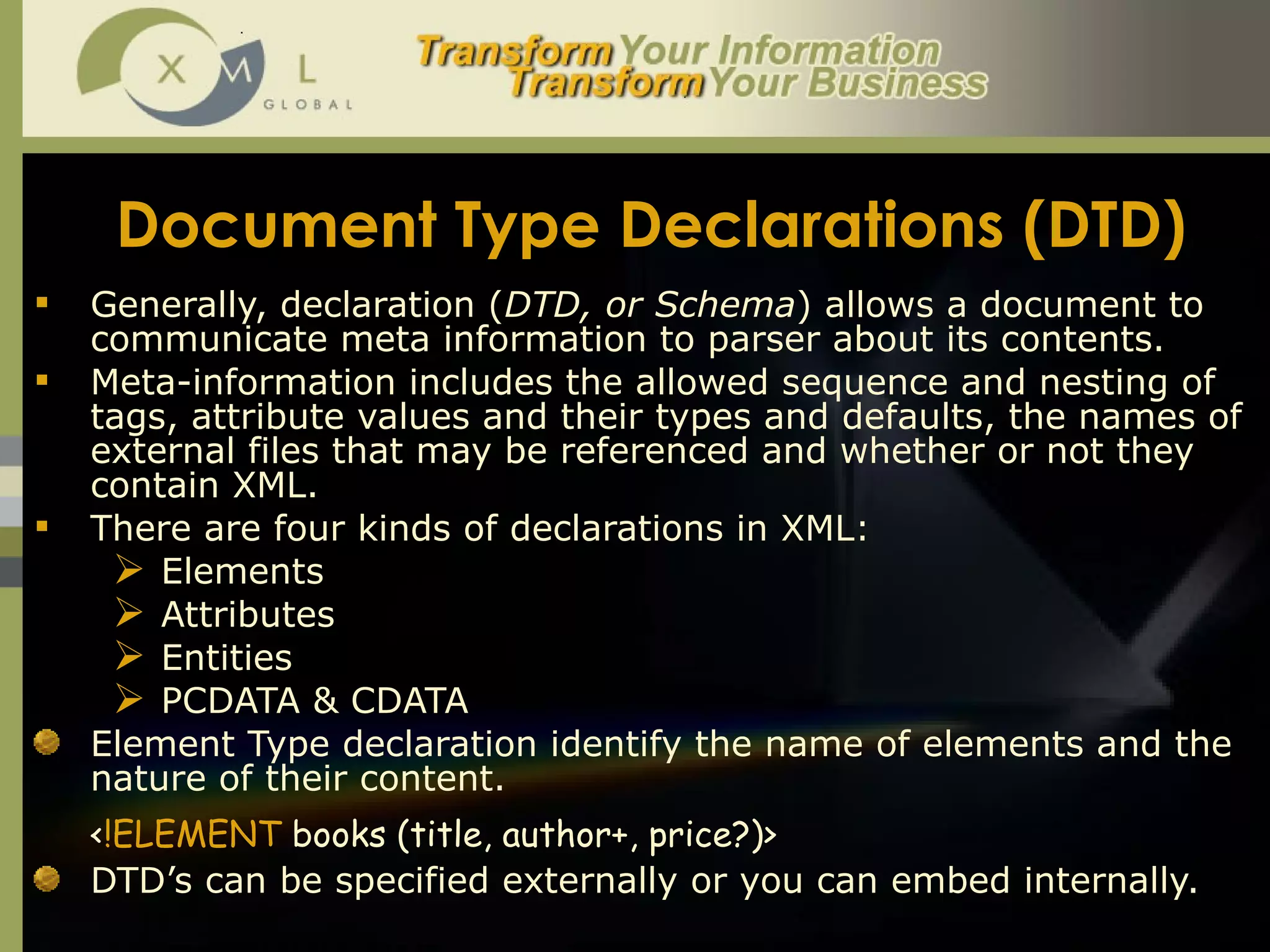 Document Type Declarations (DTD) Generally, declaration ( DTD, or Schema ) allows a document to communicate meta information to parser about its contents.  Meta-information includes the allowed sequence and nesting of tags, attribute values and their types and defaults, the names of external files that may be referenced and whether or not they contain XML.  There are four kinds of declarations in XML:  Elements  Attributes Entities PCDATA & CDATA Element Type declaration identify the name of elements and the nature of their content.  < !ELEMENT  books (title, author+, price?)>   DTD’s can be specified externally or you can embed internally.  