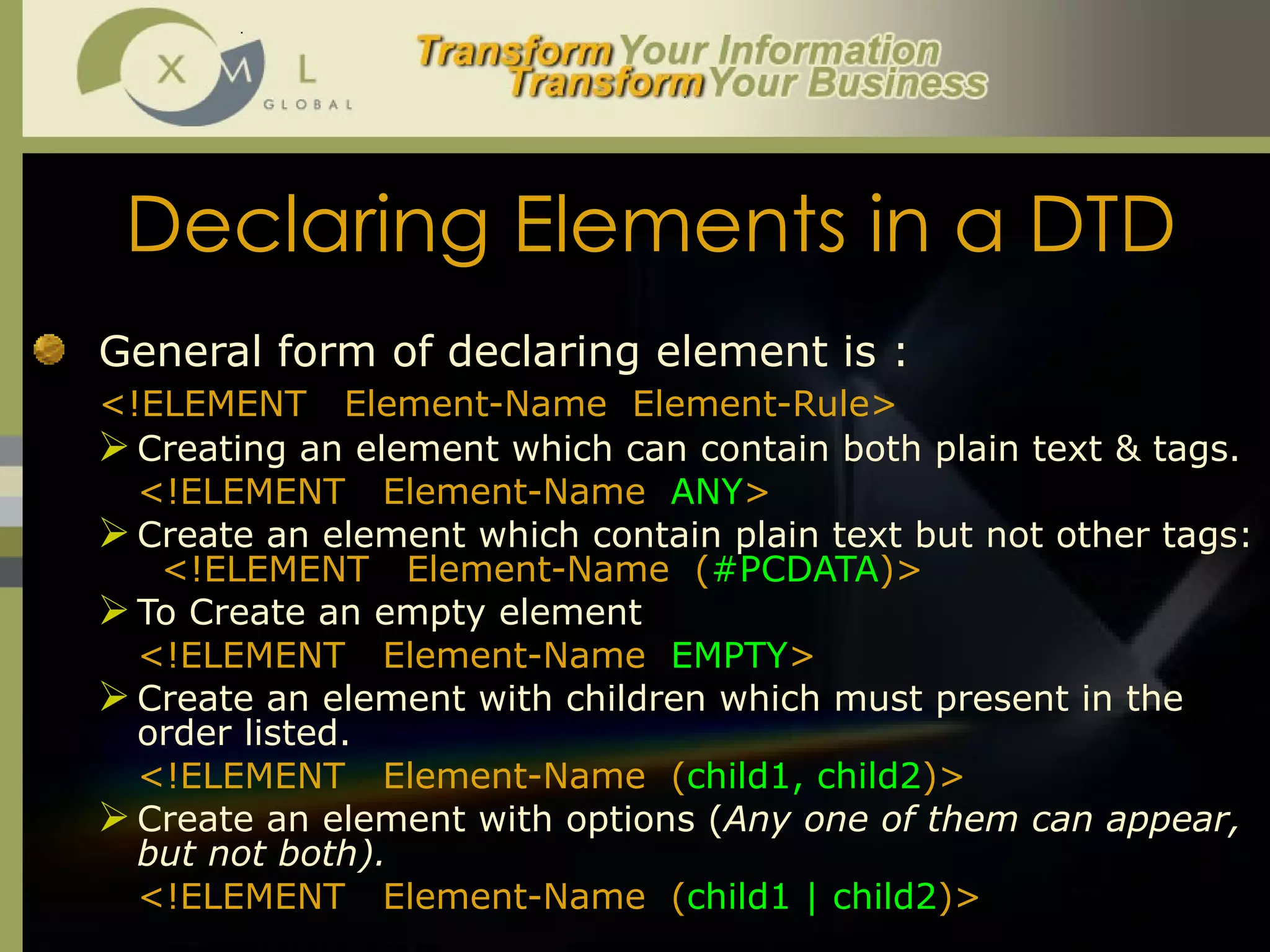 Declaring Elements in a DTD General form of declaring element is : <!ELEMENT  Element-Name  Element-Rule> Creating an element which can contain both plain text & tags. <!ELEMENT  Element-Name  ANY > Create an element which contain plain text but not other tags:   <!ELEMENT  Element-Name  ( #PCDATA )> To Create an empty element  <!ELEMENT  Element-Name  EMPTY > Create an element with children which must present in the order listed.  <!ELEMENT  Element-Name  ( child1, child2 )> Create an element with options ( Any one of them can appear, but not both).  <!ELEMENT  Element-Name  ( child1 | child2 )> 