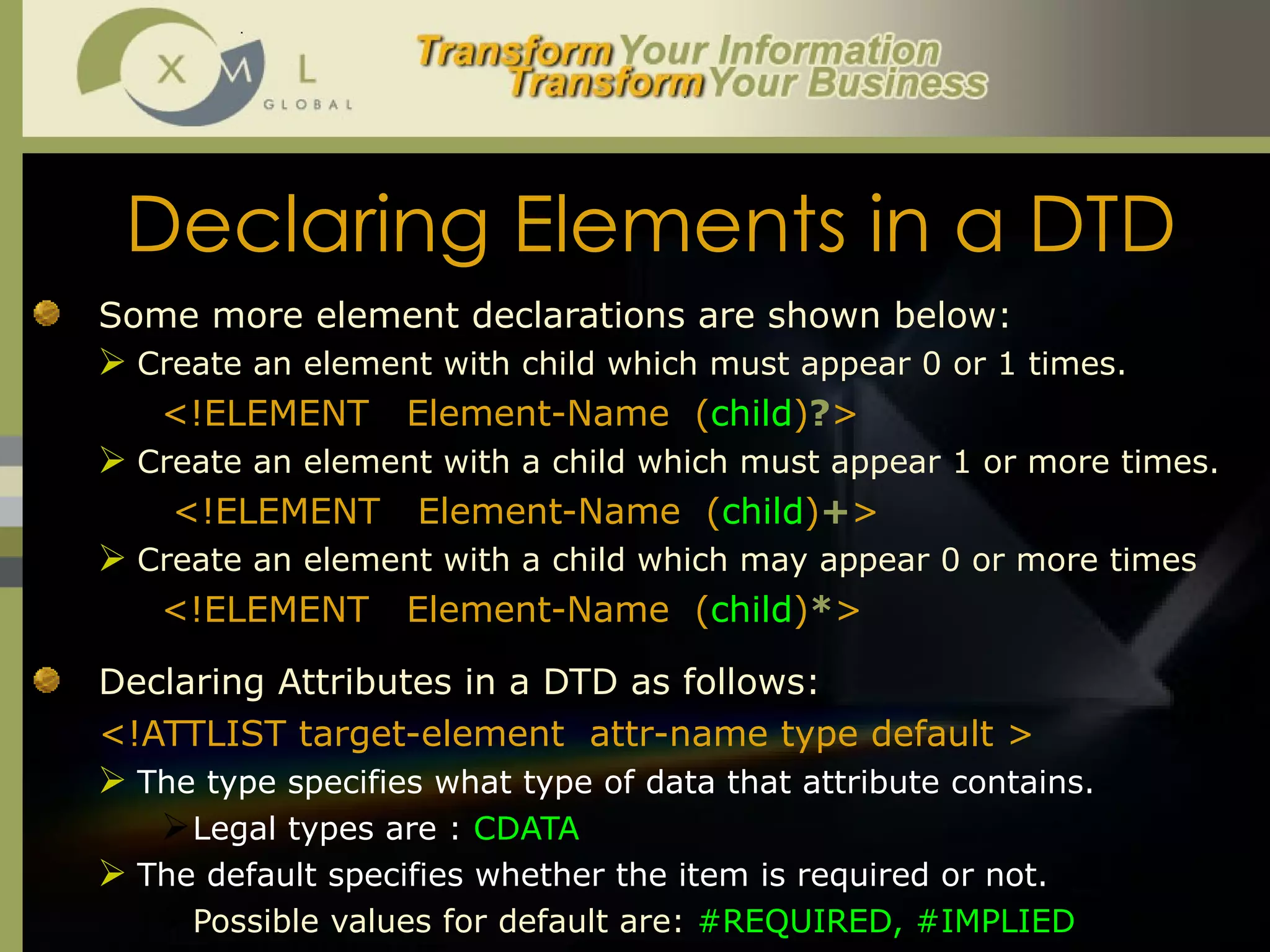 Declaring Elements in a DTD Some more element declarations are shown below:  Create an element with child which must appear 0 or 1 times.  <!ELEMENT  Element-Name  ( child ) ? >  Create an element with a child which must appear 1 or more times.   <!ELEMENT  Element-Name  ( child ) + > Create an element with a child which may appear 0 or more times <!ELEMENT  Element-Name  ( child ) * > Declaring Attributes in a DTD as follows:  <!ATTLIST target-element  attr-name type default > The type specifies what type of data that attribute contains.  Legal types are :  CDATA The default specifies whether the item is required or not.  Possible values for default are:  #REQUIRED, #IMPLIED 