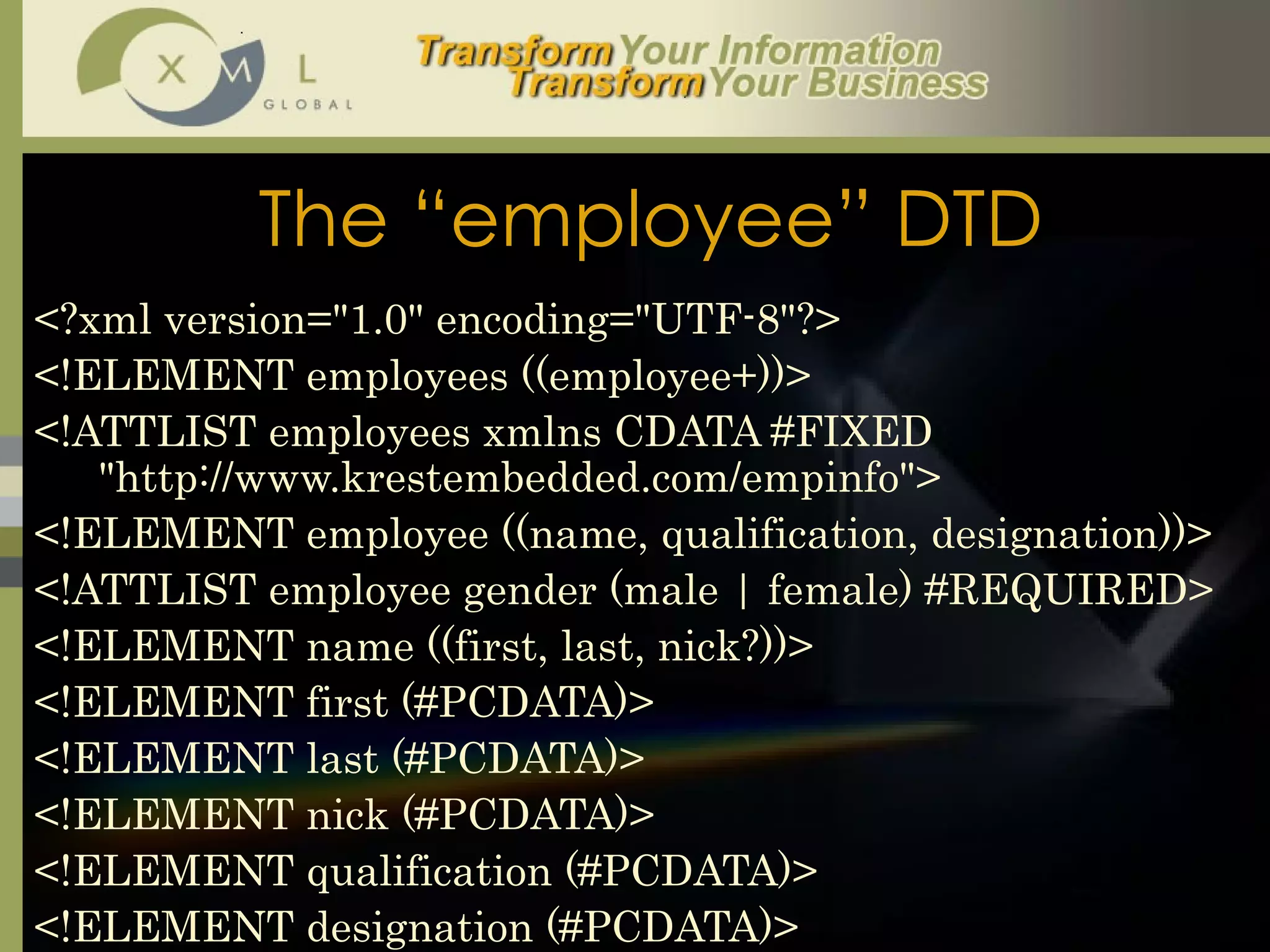 The “employee” DTD <?xml version="1.0" encoding="UTF-8"?> <!ELEMENT employees ((employee+))> <!ATTLIST employees xmlns CDATA #FIXED "http://www.krestembedded.com/empinfo"> <!ELEMENT employee ((name, qualification, designation))> <!ATTLIST employee gender (male | female) #REQUIRED> <!ELEMENT name ((first, last, nick?))> <!ELEMENT first (#PCDATA)> <!ELEMENT last (#PCDATA)> <!ELEMENT nick (#PCDATA)> <!ELEMENT qualification (#PCDATA)> <!ELEMENT designation (#PCDATA)> 