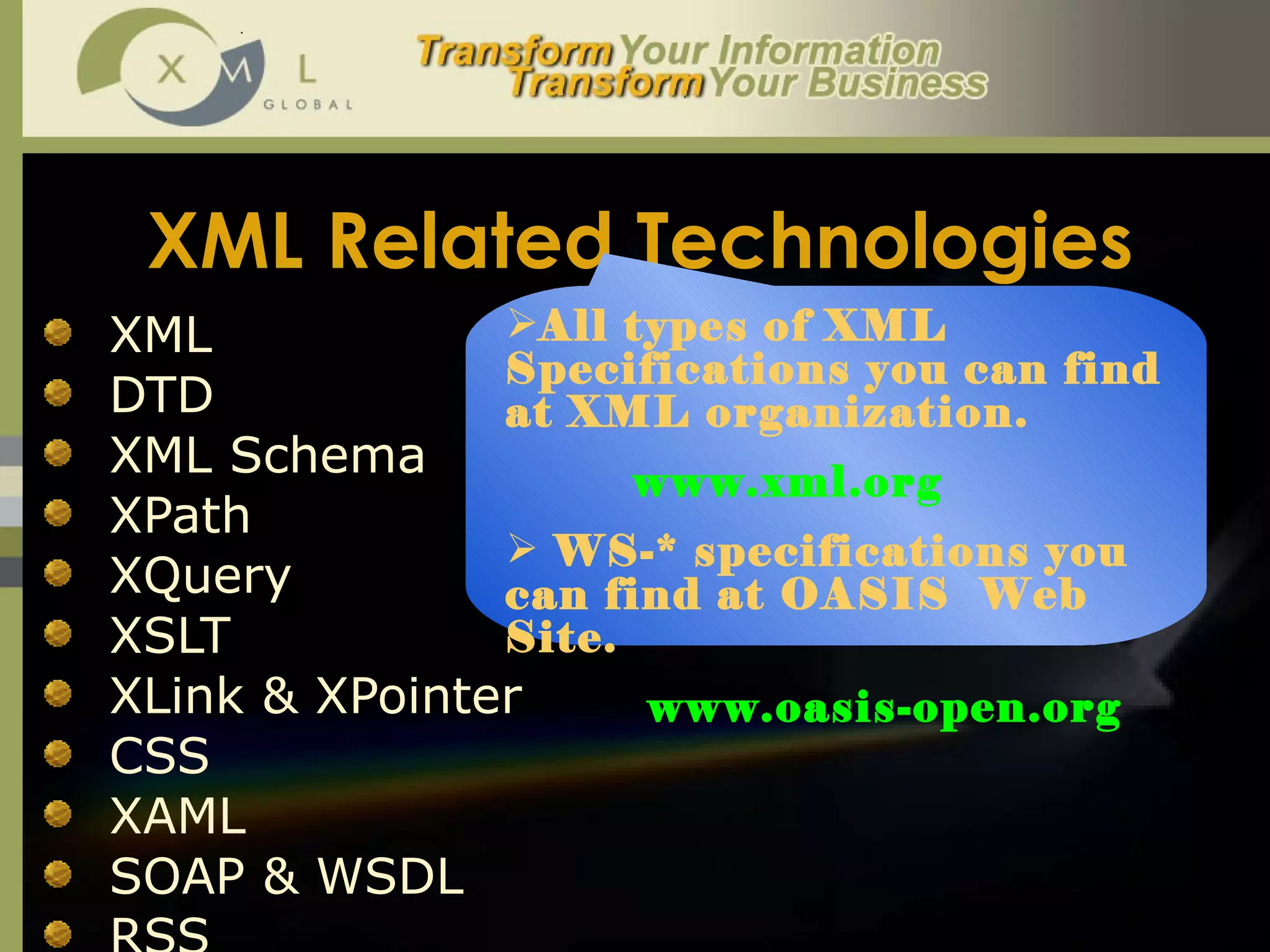 XML Related Technologies   XML DTD  XML Schema XPath XQuery XSLT XLink & XPointer CSS XAML SOAP & WSDL RSS All types of XML Specifications you can find at XML organization. www.xml.org  WS-* specifications you can find at OASIS  Web Site.  www.oasis-open.org 