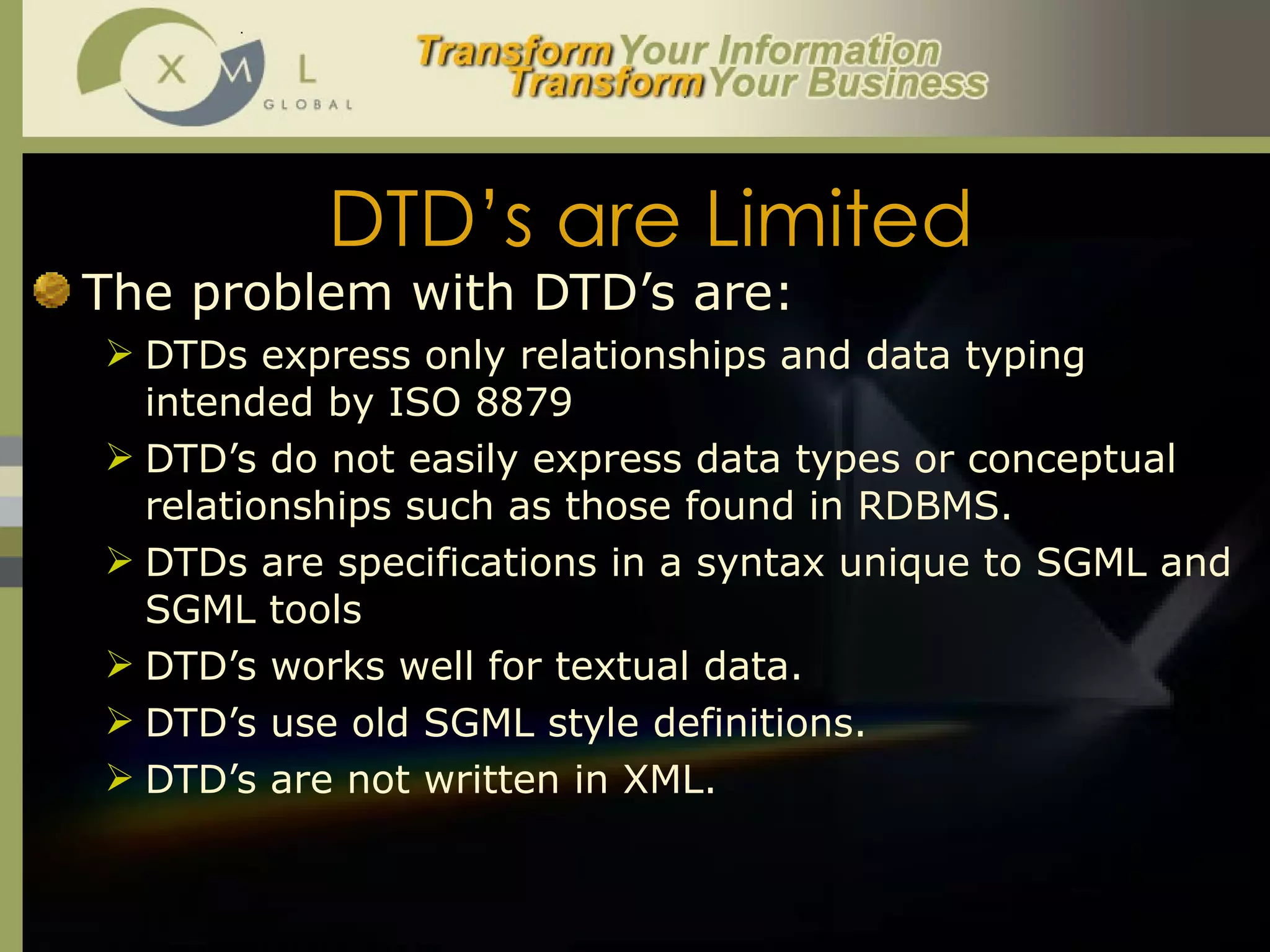 DTD’s are Limited The problem with DTD’s are:  DTDs express only relationships and data typing intended by ISO 8879 DTD’s do not easily express data types or conceptual relationships such as those found in RDBMS.  DTDs are specifications in a syntax unique to SGML and SGML tools DTD’s works well for textual data.  DTD’s use old SGML style definitions. DTD’s are not written in XML. 