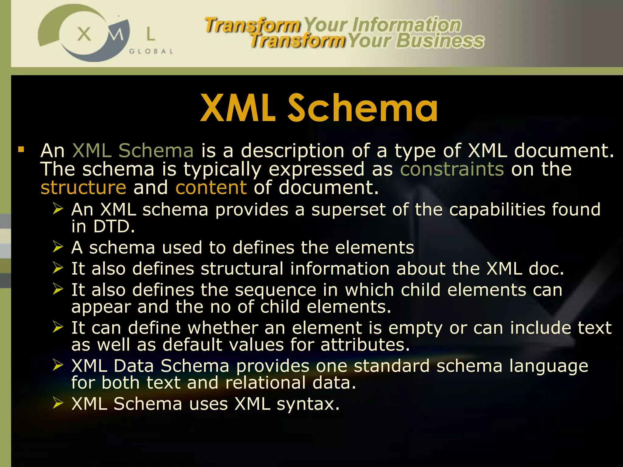 XML Schema An  XML Schema  is a description of a type of XML document. The schema is typically expressed as  constraints  on the  structure  and  content  of document.  An XML schema provides a superset of the capabilities found in DTD.  A schema used to defines the elements  It also defines structural information about the XML doc.  It also defines the sequence in which child elements can appear and the no of child elements.  It can define whether an element is empty or can include text as well as default values for attributes.  XML Data Schema provides one standard schema language for both text and relational data.  XML Schema uses XML syntax.  