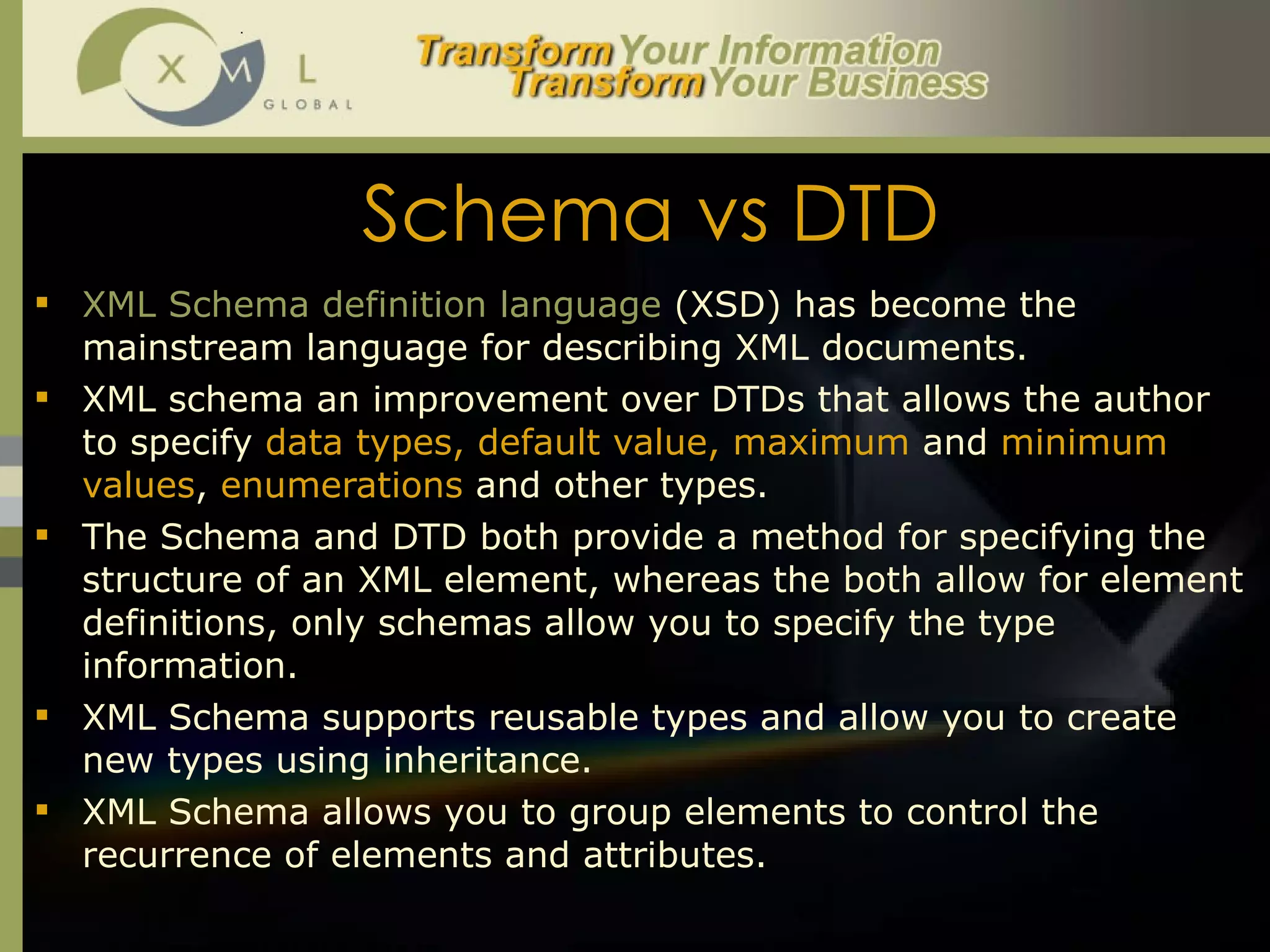 Schema vs DTD XML Schema definition language  (XSD) has become the mainstream language for describing XML documents.  XML schema an improvement over DTDs that allows the author to specify  data types, default value, maximum  and  minimum values ,  enumerations  and other types.  The Schema and DTD both provide a method for specifying the structure of an XML element, whereas the both allow for element definitions, only schemas allow you to specify the type information.  XML Schema supports reusable types and allow you to create new types using inheritance. XML Schema allows you to group elements to control the recurrence of elements and attributes.  