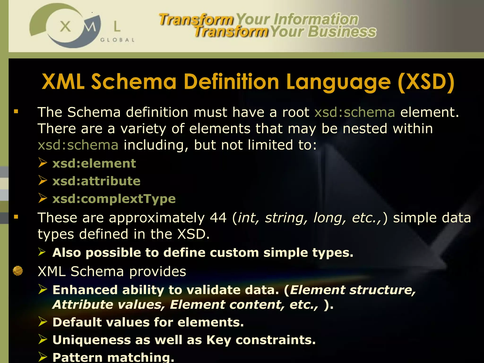XML Schema Definition Language (XSD) The Schema definition must have a root  xsd:schema  element. There are a variety of elements that may be nested within  xsd:schema  including, but not limited to:  xsd:element xsd:attribute xsd:complextType These are approximately 44 ( int, string, long, etc., ) simple data types defined in the XSD.  Also possible to define custom simple types.  XML Schema provides  Enhanced ability to validate data. ( Element structure, Attribute values, Element content, etc.,  ).  Default values for elements.  Uniqueness as well as Key constraints.  Pattern matching.  