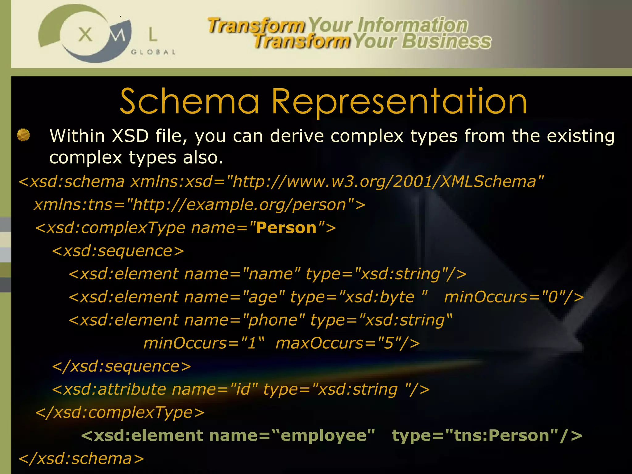 Schema Representation Within XSD file, you can derive complex types from the existing complex types also.  <xsd:schema xmlns:xsd="http://www.w3.org/2001/XMLSchema" xmlns:tns="http://example.org/person"> <xsd:complexType name=" Person "> <xsd:sequence> <xsd:element name="name" type="xsd:string"/> <xsd:element name="age" type="xsd:byte "  minOccurs="0"/> <xsd:element name="phone" type="xsd:string“  minOccurs="1“  maxOccurs="5"/> </xsd:sequence> <xsd:attribute name="id" type="xsd:string "/> </xsd:complexType> <xsd:element name=“employee"  type="tns:Person"/> </xsd:schema> 