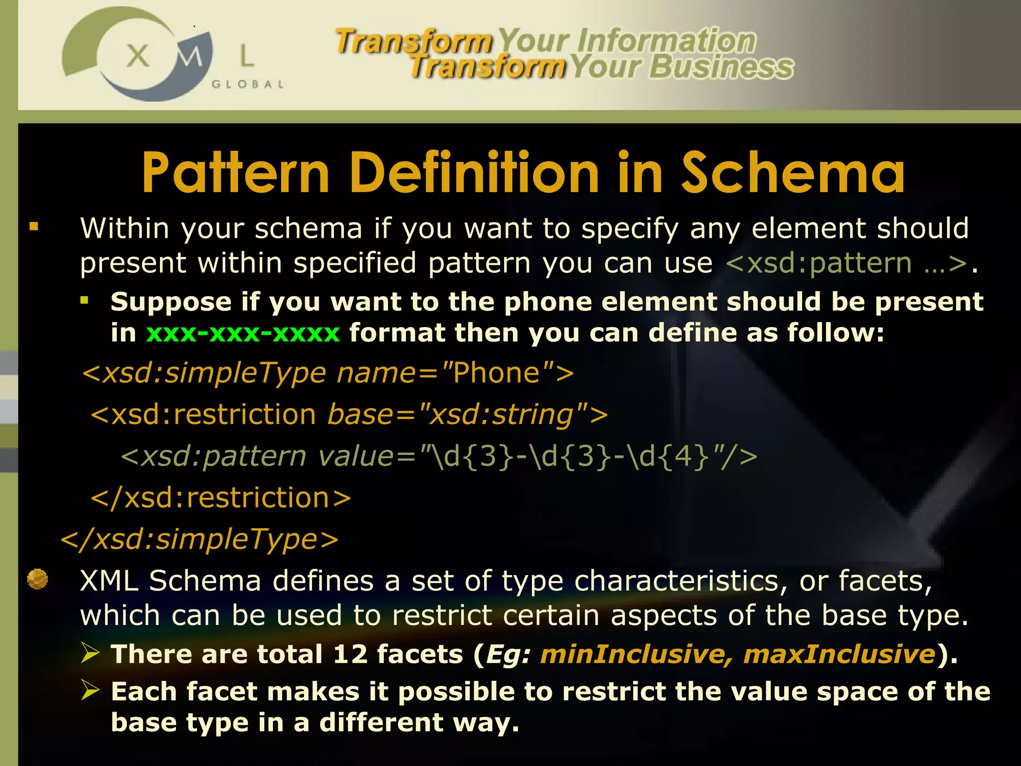 Pattern Definition in Schema Within your schema if you want to specify any element should present within specified pattern you can use  <xsd:pattern …> . Suppose if you want to the phone element should be present in  xxx-xxx-xxxx  format then you can define as follow:  <xsd:simpleType name=" Phone "> < xsd:restriction  base="xsd:string"> <xsd:pattern value=" \d{3}-\d{3}-\d{4} "/>  < /xsd:restriction > </xsd:simpleType> XML Schema defines a set of type characteristics, or facets, which can be used to restrict certain aspects of the base type.  There are total 12 facets ( Eg:  minInclusive, maxInclusive ). Each facet makes it possible to restrict the value space of the base type in a different way.  