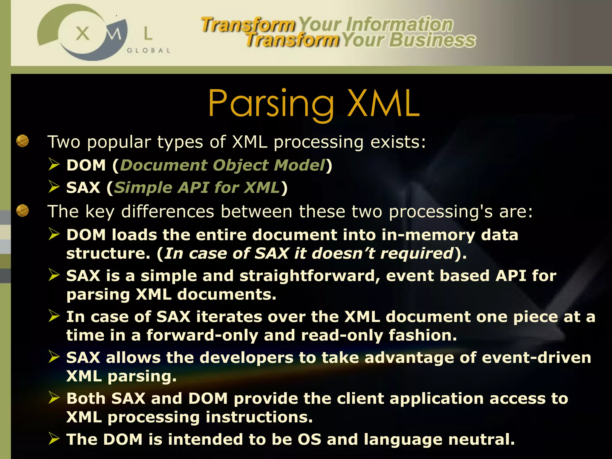 Parsing XML Two popular types of XML processing exists:  DOM ( Document Object Model ) SAX ( Simple API for XML ) The key differences between these two processing's are: DOM loads the entire document into in-memory data structure. ( In case of SAX it doesn’t required ).  SAX is a simple and straightforward, event based API for parsing XML documents.  In case of SAX iterates over the XML document one piece at a time in a forward-only and read-only fashion. SAX allows the developers to take advantage of event-driven XML parsing.  Both SAX and DOM provide the client application access to XML processing instructions.  The DOM is intended to be OS and language neutral.  