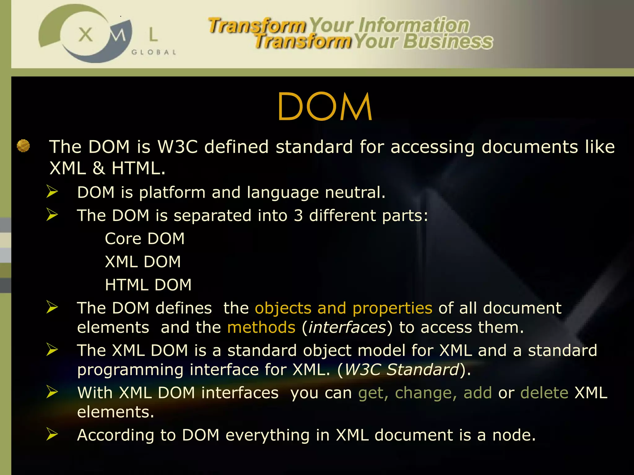 DOM The DOM is W3C defined standard for accessing documents like XML & HTML.  DOM is platform and language neutral.  The DOM is separated into 3 different parts: Core DOM XML DOM HTML DOM  The DOM defines  the  objects and properties  of all document elements  and the  methods   ( interfaces ) to access them.  The XML DOM is a standard object model for XML and a standard programming interface for XML. ( W3C Standard ).  With XML DOM interfaces  you can  get, change, add  or  delete  XML elements.  According to DOM everything in XML document is a node.  
