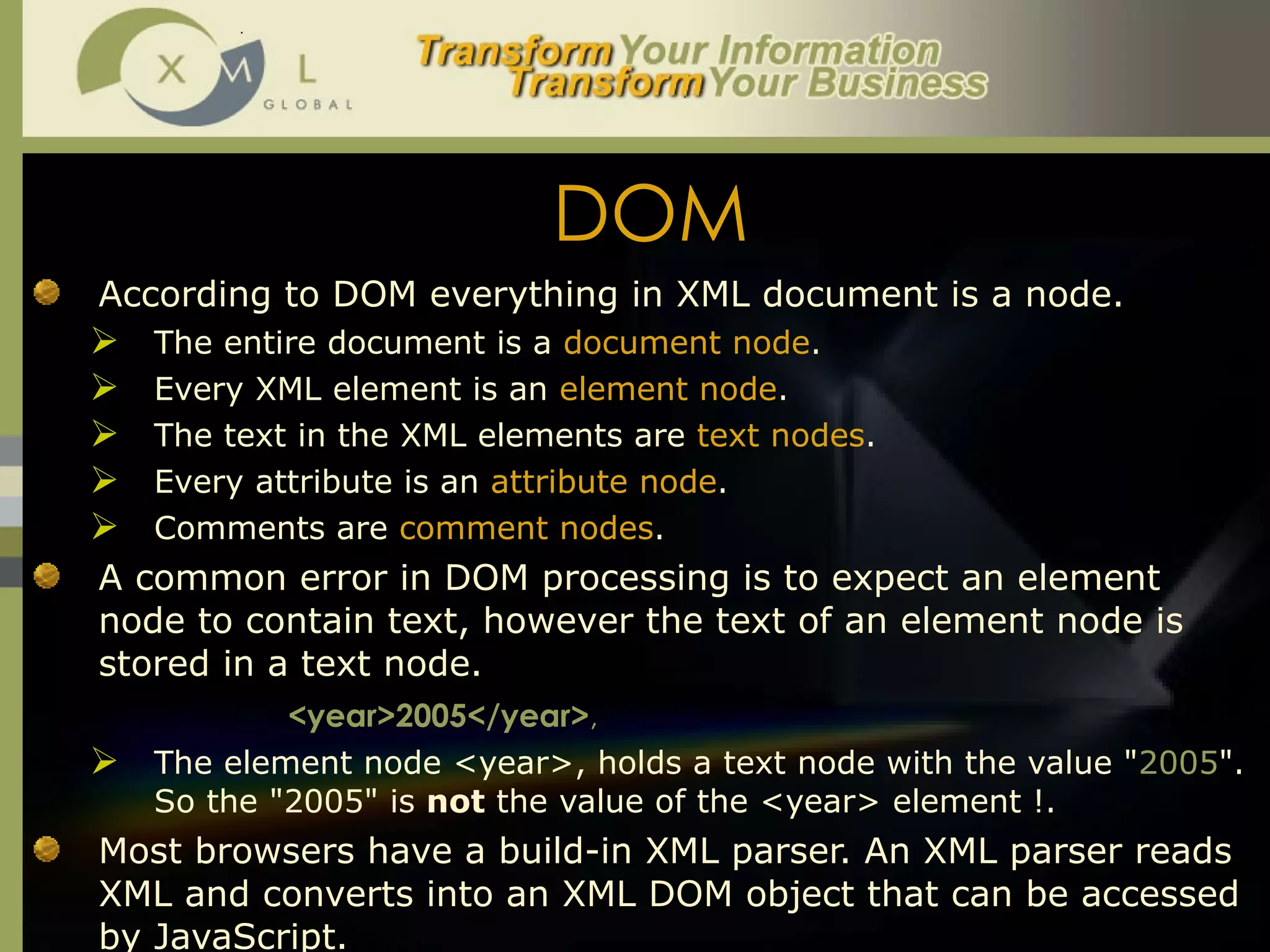 DOM According to DOM everything in XML document is a node.  The entire document is a  document node .  Every XML element is an  element node .  The text in the XML elements are  text nodes .  Every attribute is an  attribute node .  Comments are  comment nodes .  A common error in DOM processing is to expect an element node to contain text, however the text of an element node is stored in a text node.  <year>2005</year> ,  The element node <year>, holds a text node with the value " 2005 ". So the "2005" is  not  the value of the <year> element !.  Most browsers have a build-in XML parser. An XML parser reads XML and converts into an XML DOM object that can be accessed by JavaScript.  