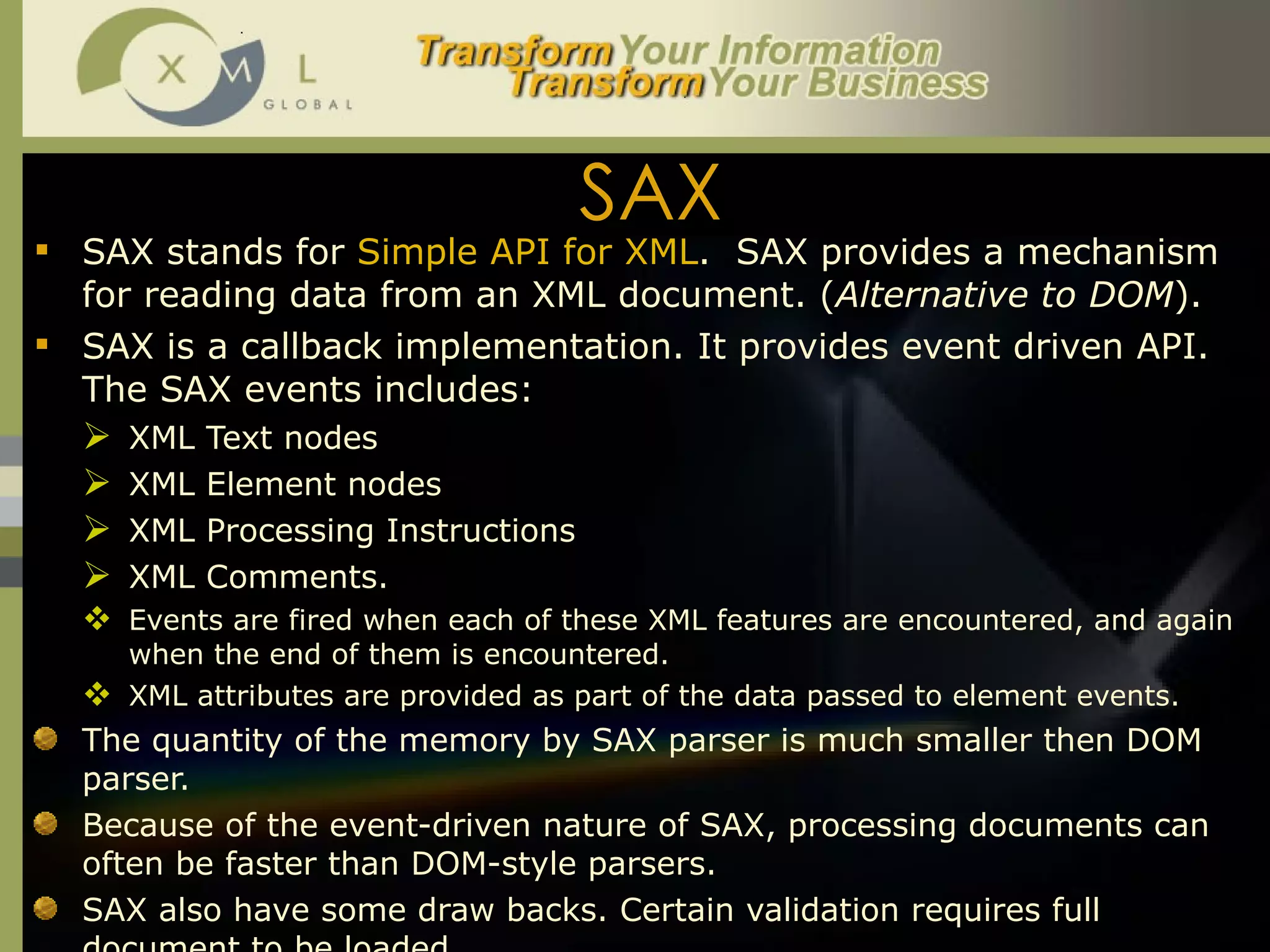 SAX SAX stands for  Simple API for XML .  SAX provides a mechanism for reading data from an XML document. ( Alternative to DOM ). SAX is a callback implementation. It provides event driven API. The SAX events includes:  XML Text nodes XML Element nodes XML Processing Instructions XML Comments.  Events are fired when each of these XML features are encountered, and again when the end of them is encountered.  XML attributes are provided as part of the data passed to element events. The quantity of the memory by SAX parser is much smaller then DOM parser.  Because of the event-driven nature of SAX, processing documents can often be faster than DOM-style parsers. SAX also have some draw backs. Certain validation requires full document to be loaded.  