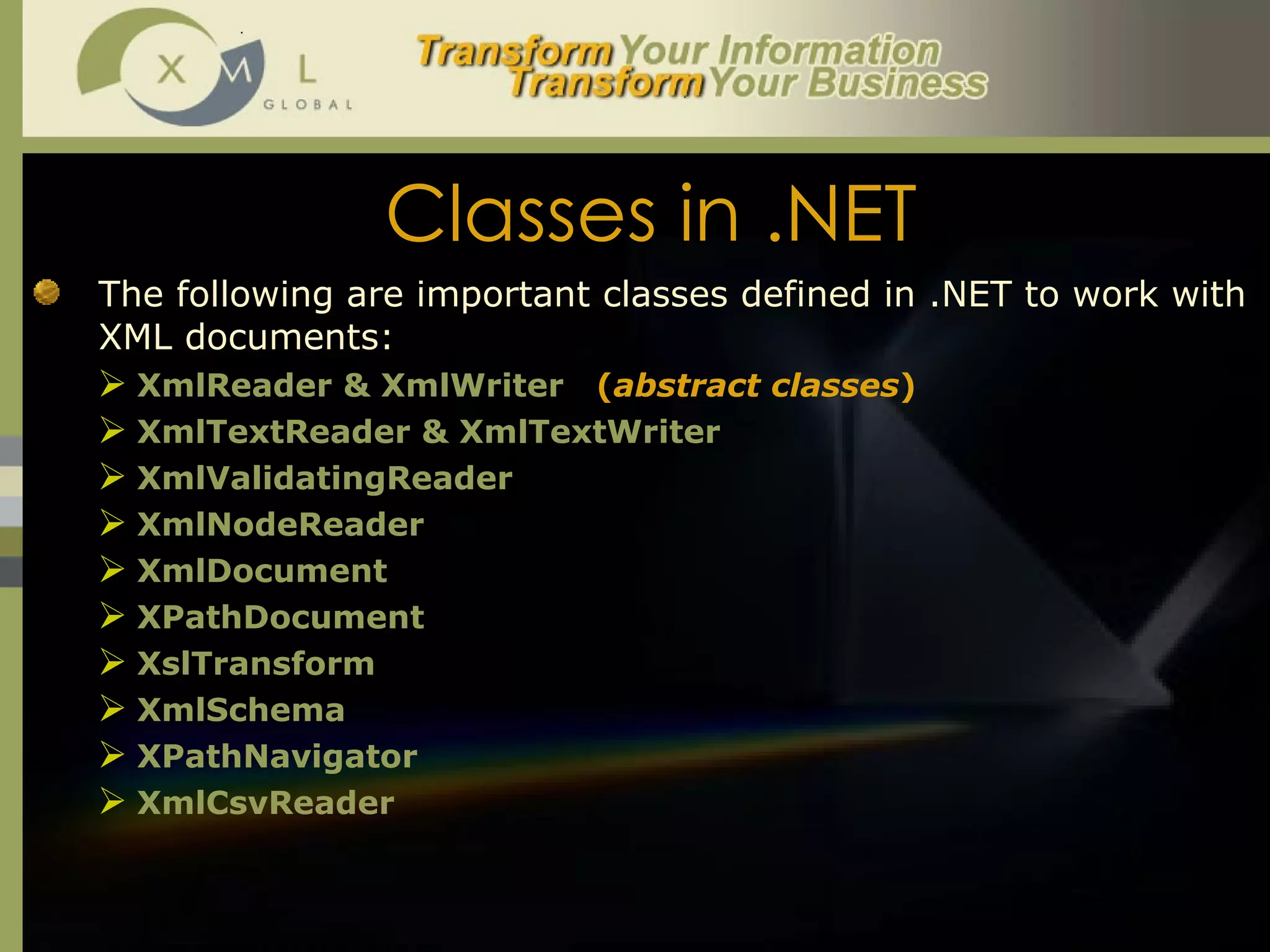 Classes in .NET The following are important classes defined in .NET to work with XML documents:  XmlReader & XmlWriter  ( abstract classes ) XmlTextReader & XmlTextWriter XmlValidatingReader XmlNodeReader XmlDocument XPathDocument XslTransform XmlSchema XPathNavigator XmlCsvReader 