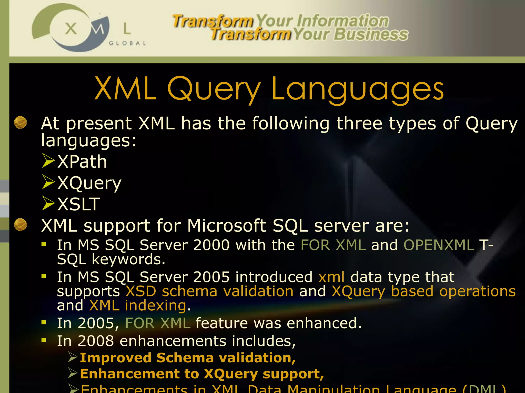 XML Query Languages At present XML has the following three types of Query languages:  XPath XQuery XSLT XML support for Microsoft SQL server are:  In MS SQL Server 2000 with the  FOR XML  and  OPENXML  T-SQL keywords.  In MS SQL Server 2005 introduced  xml  data type that supports  XSD schema validation  and  XQuery based operations  and  XML indexing .  In 2005,  FOR XML  feature was enhanced.  In 2008 enhancements includes,  Improved Schema validation,  Enhancement to XQuery support,  Enhancements in XML Data Manipulation Language ( DML ).  