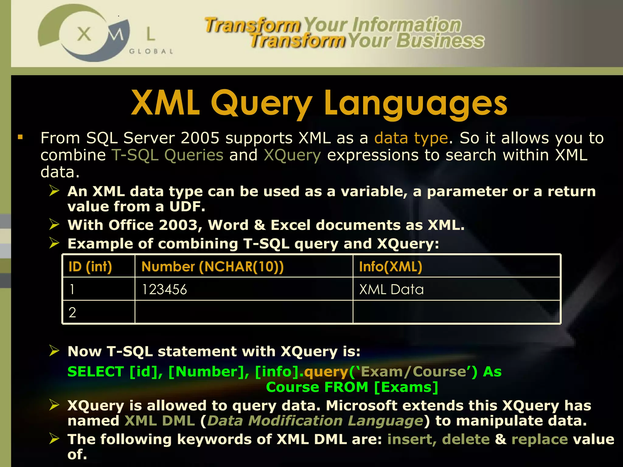 XML Query Languages From SQL Server 2005 supports XML as a  data type . So it allows you to combine  T-SQL Queries  and  XQuery  expressions to search within XML data.  An XML data type can be used as a variable, a parameter or a return value from a UDF.  With Office 2003, Word & Excel documents as XML.  Example of combining T-SQL query and XQuery:  Now T-SQL statement with XQuery is:  SELECT [id], [Number], [info]. query (‘ Exam/Course ’) As  Course FROM [Exams]  XQuery is allowed to query data. Microsoft extends this XQuery has named  XML DML  ( Data Modification Language ) to manipulate data.  The following keywords of XML DML are:  insert, delete  &  replace  value of.  ID (int) Number (NCHAR(10)) Info(XML) 1 123456 XML Data 2 