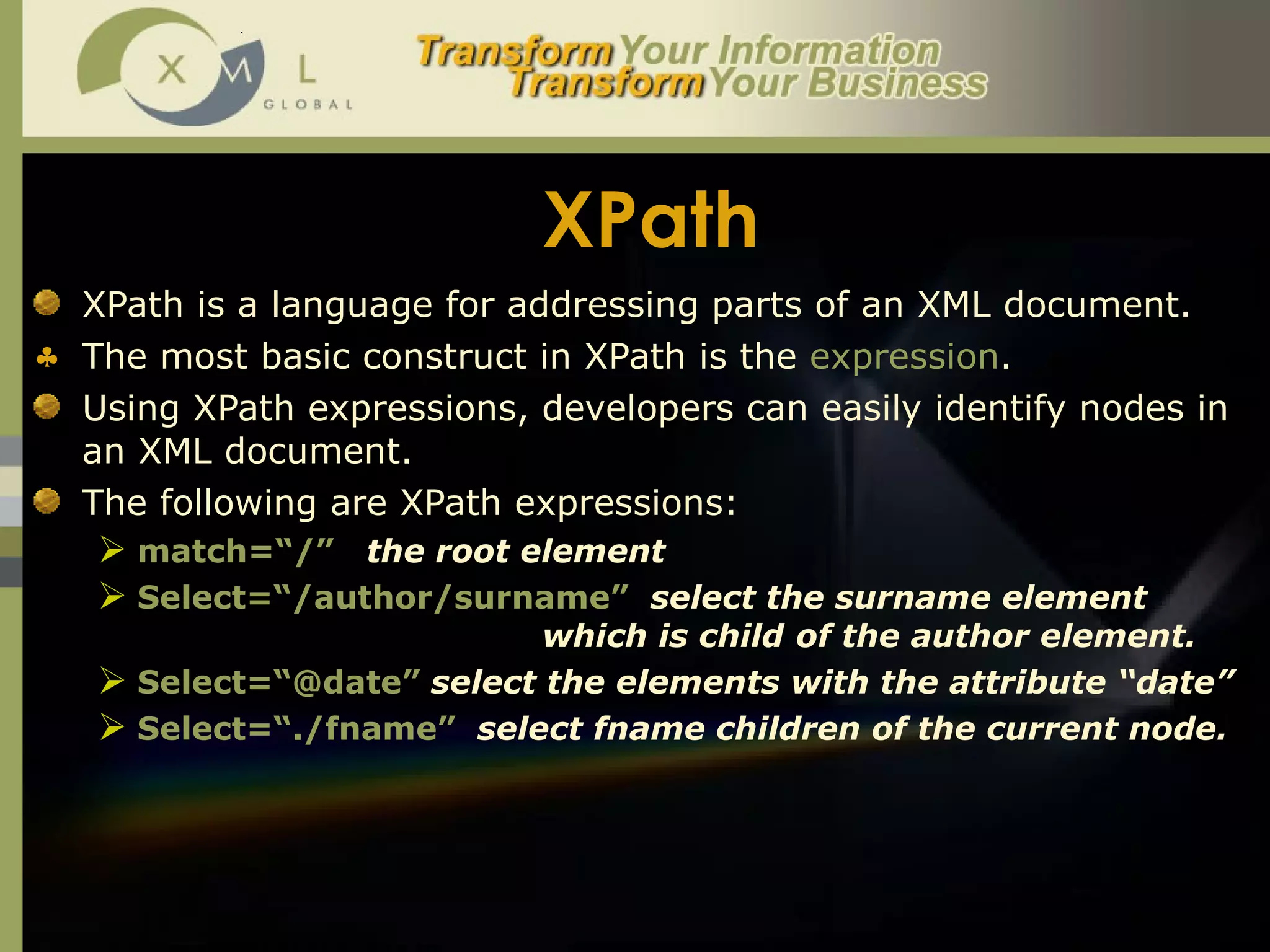 XPath XPath is a language for addressing parts of an XML document.  The most basic construct in XPath is the  expression .  Using XPath expressions, developers can easily identify nodes in an XML document. The following are XPath expressions:  match=“/”   the root element Select=“/author/surname”  select the surname element  which is child  of the author element.  Select=“@date”   select the elements with the attribute “date” Select=“./fname”   select fname children of the current node. 
