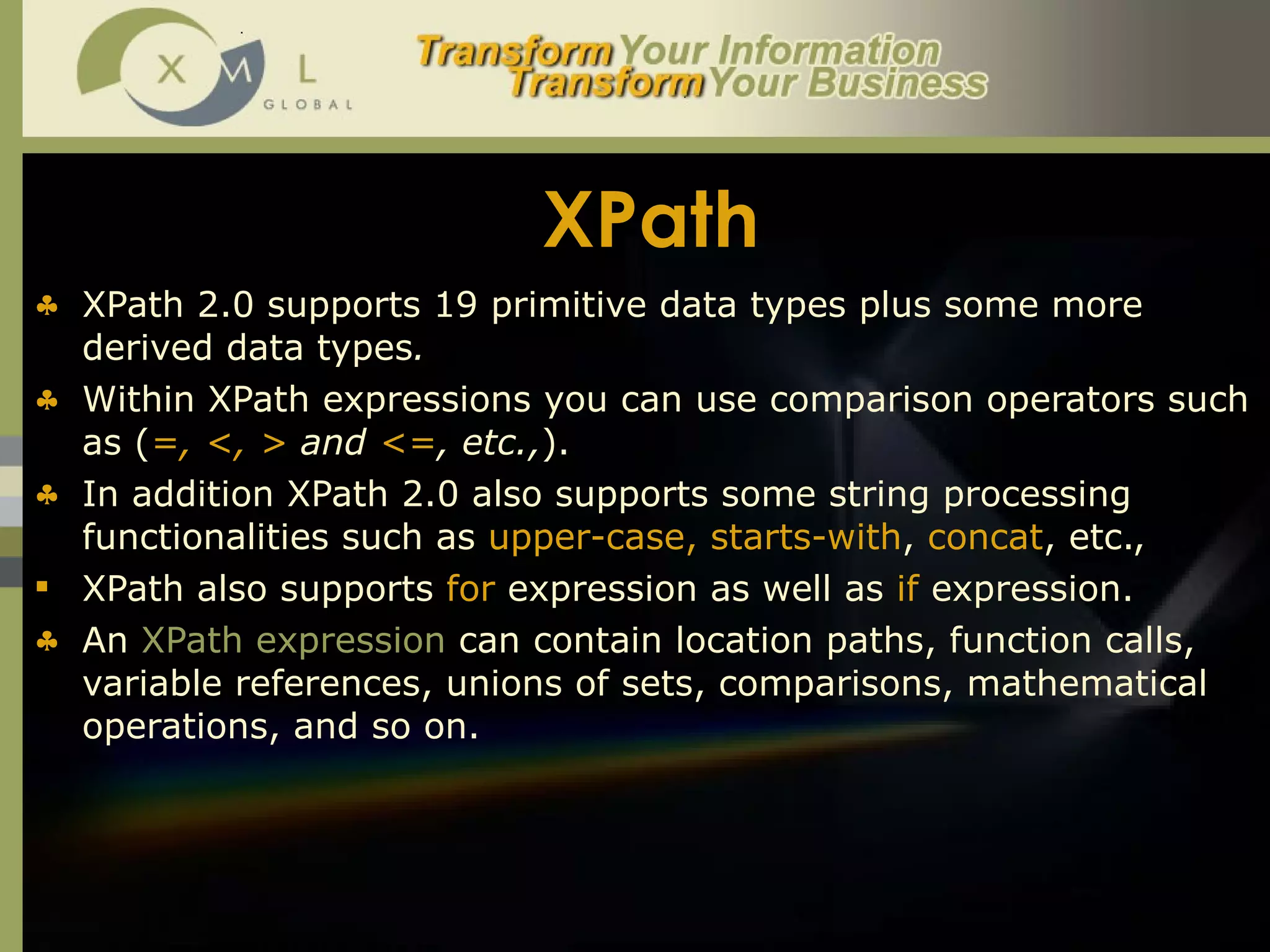XPath XPath 2.0 supports 19   primitive   data types plus some more derived data types .  Within XPath expressions you can use comparison operators such as ( =, <, >  and  <= , etc., ).  In addition XPath 2.0 also supports some string processing functionalities such as  upper-case, starts-with ,  concat , etc.,  XPath also supports  for  expression as well as  if  expression.  An  XPath expression  can contain location paths, function calls, variable references, unions of sets, comparisons, mathematical operations, and so on. 