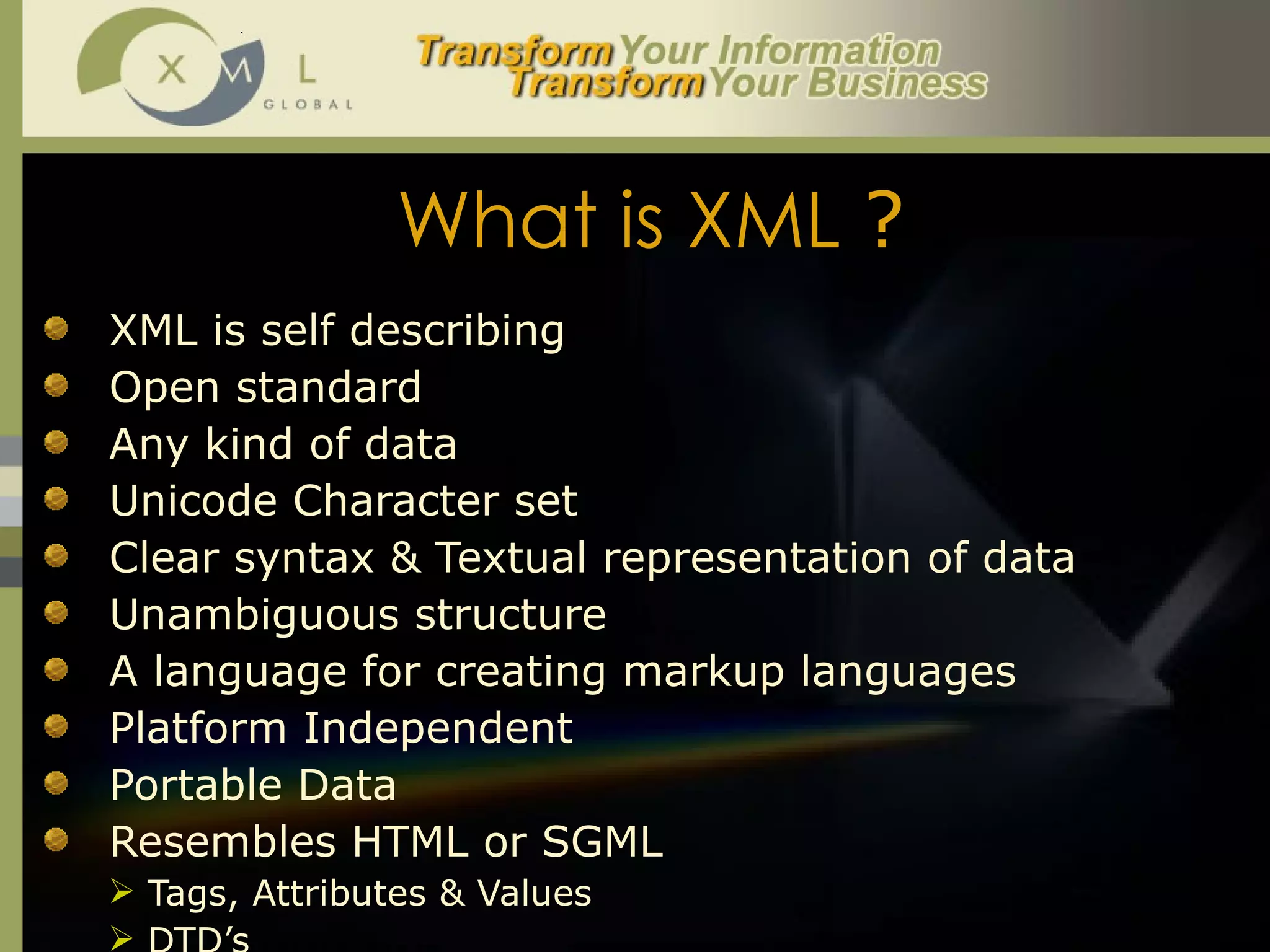 What is XML  ? XML is self describing Open standard Any kind of data Unicode Character set Clear syntax & Textual representation of data Unambiguous structure A language for creating markup languages Platform Independent Portable Data Resembles HTML or SGML Tags, Attributes & Values DTD’s 