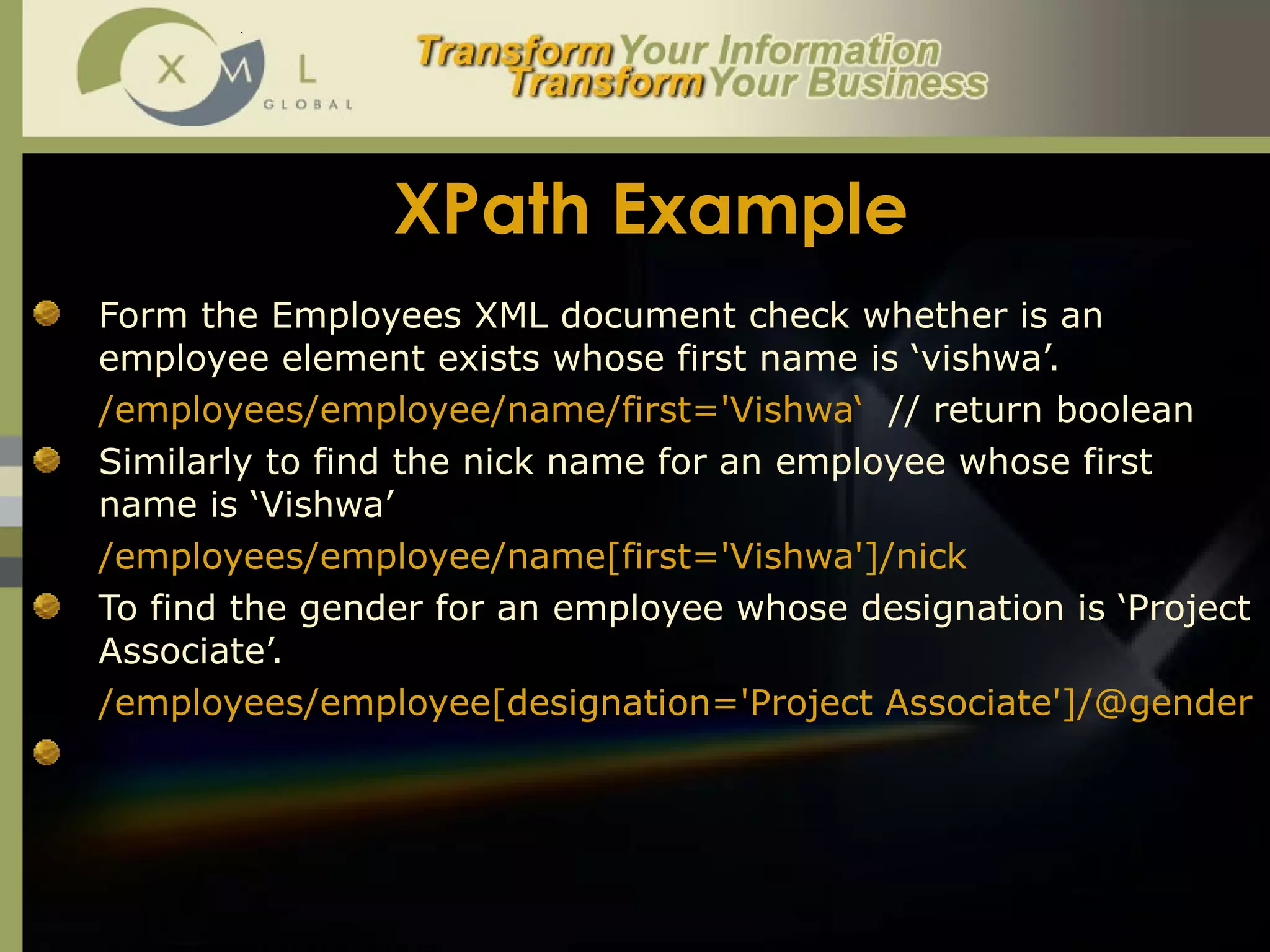 XPath Example Form the Employees XML document check whether is an employee element exists whose first name is ‘vishwa’.  /employees/employee/name/first='Vishwa‘  // return boolean Similarly to find the nick name for an employee whose first name is ‘Vishwa’ /employees/employee/name[first='Vishwa']/nick To find the gender for an employee whose designation is ‘Project Associate’.  /employees/employee[designation='Project Associate']/@gender 