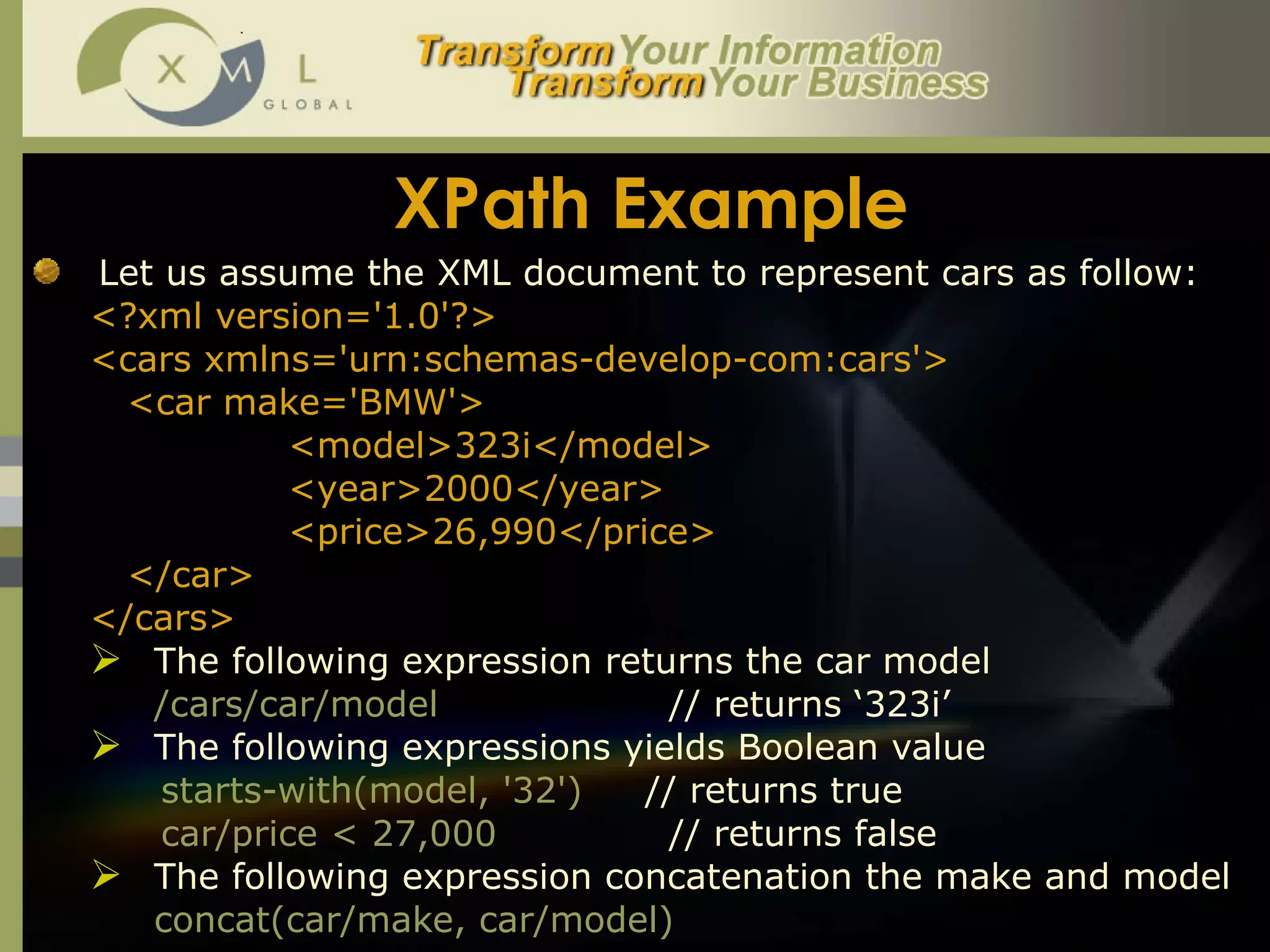 XPath Example Let us assume the XML document to represent cars as follow:  <?xml version='1.0'?> <cars xmlns='urn:schemas-develop-com:cars'> <car make='BMW'> <model>323i</model> <year>2000</year> <price>26,990</price> </car> </cars> The following expression returns the car model  /cars/car/model // returns ‘323i’ The following expressions yields Boolean value starts-with(model, '32')   // returns true car/price < 27,000 // returns false The following expression concatenation the make and model concat(car/make, car/model)   