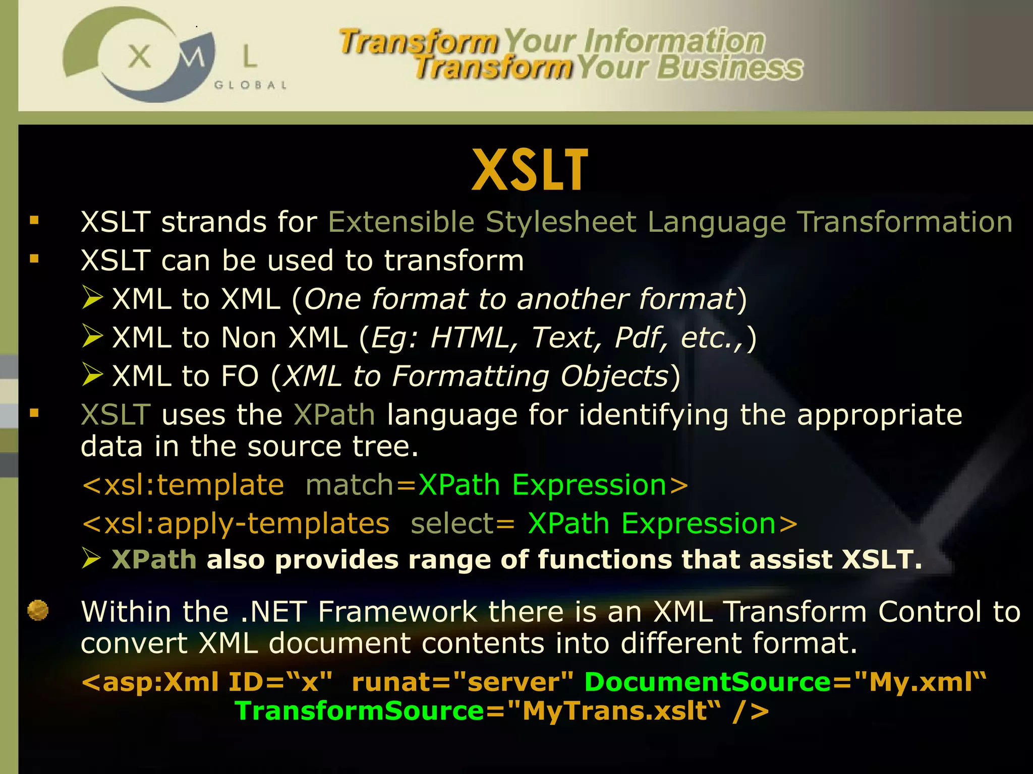 XSLT XSLT strands for  Extensible Stylesheet Language Transformation   XSLT can be used to transform  XML to XML ( One format to another format ) XML to Non XML ( Eg: HTML, Text, Pdf, etc., ) XML to FO ( XML to Formatting Objects ) XSLT  uses the  XPath  language for identifying the appropriate data in the source tree.  <xsl:template  match = XPath Expression > <xsl:apply-templates  select =  XPath Expression > XPath  also provides range of functions that assist XSLT.  Within the .NET Framework there is an XML Transform Control to convert XML document contents into different format.  <asp:Xml ID=“ x "  runat="server"  DocumentSource =" My .xml“   TransformSource =" MyTrans .xslt“  /> 