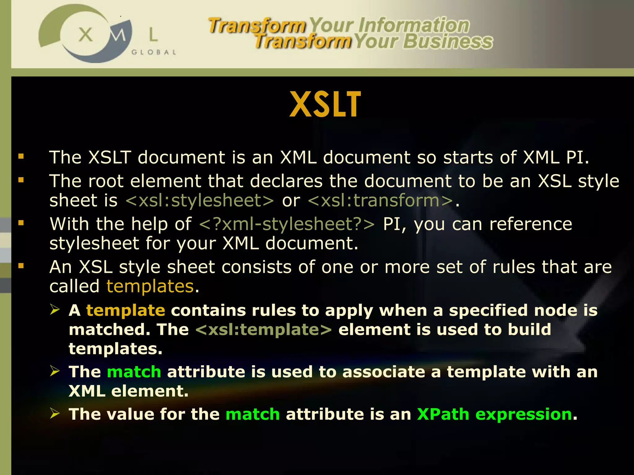 XSLT The XSLT document is an XML document so starts of XML PI.  The root element that declares the document to be an XSL style sheet is  <xsl:stylesheet>  or  <xsl:transform> .  With the help of  <?xml-stylesheet?>  PI, you can reference stylesheet for your XML document.  An XSL style sheet consists of one or more set of rules that are called  templates .  A  template  contains rules to apply when a specified node is matched. The  <xsl:template>  element is used to build templates.  The  match  attribute is used to associate a template with an XML element.  The value for the  match  attribute is an  XPath expression .  
