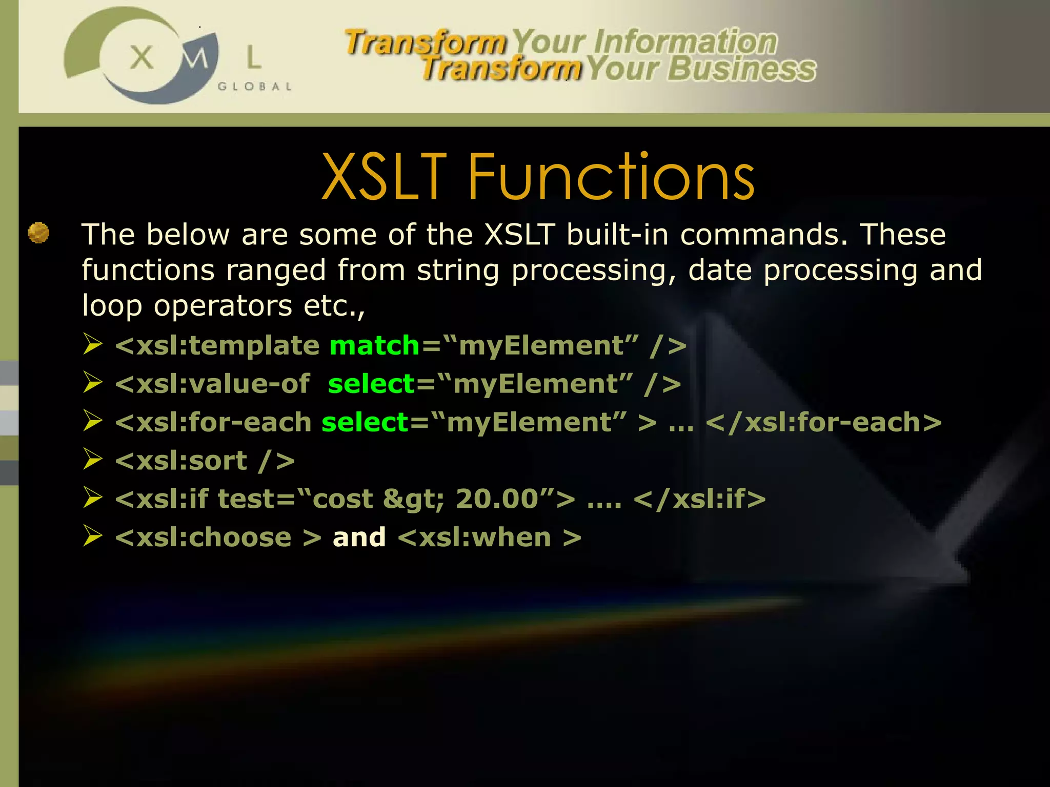 XSLT Functions The below are some of the XSLT built-in commands. These functions ranged from string processing, date processing and loop operators etc.,  <xsl:template  match =“myElement” />  <xsl:value-of  select =“myElement” /> <xsl:for-each  select =“myElement” > … </xsl:for-each> <xsl:sort /> <xsl:if test=“cost > 20.00”> …. </xsl:if> <xsl:choose >  and  <xsl:when > 