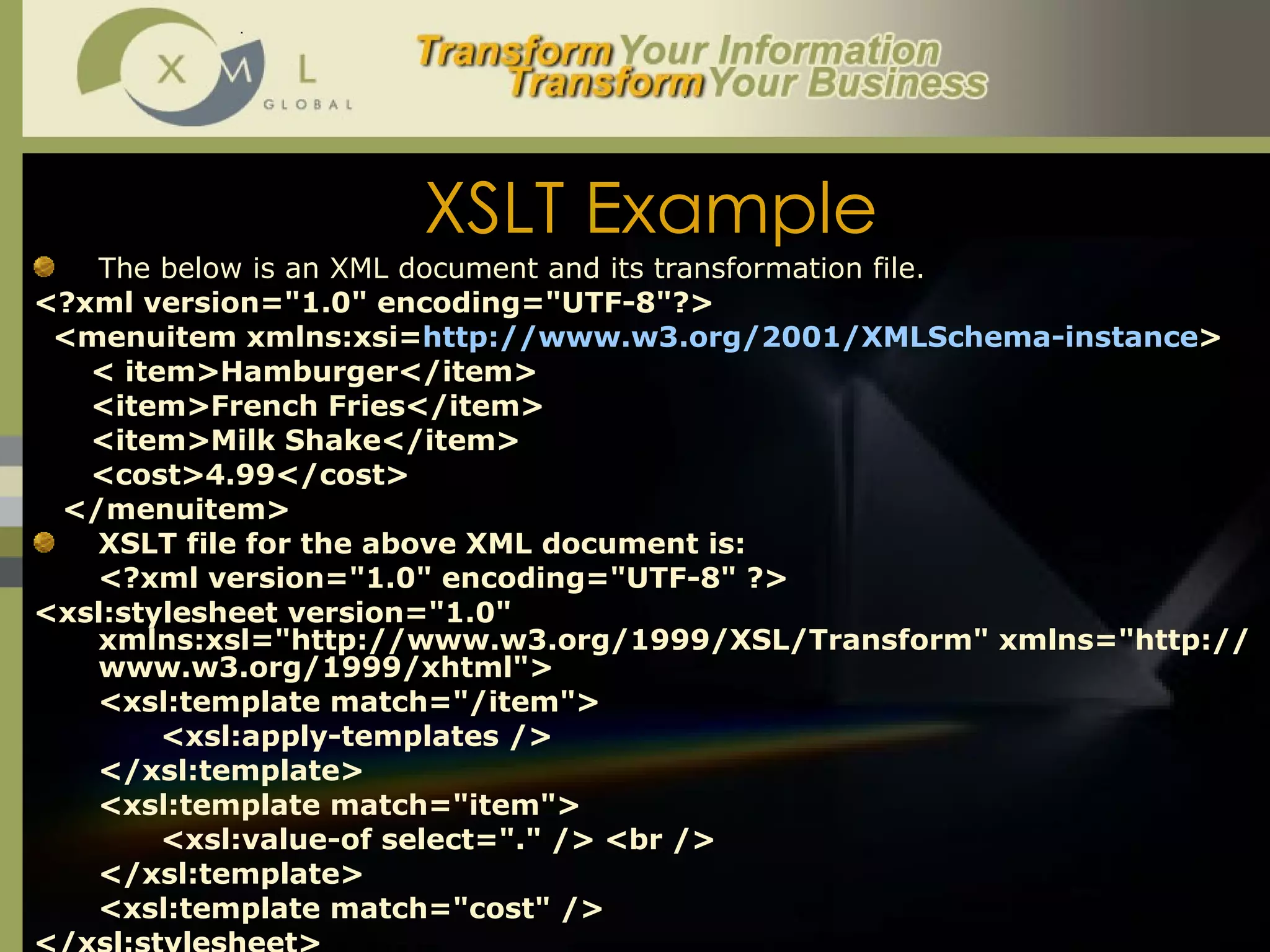 XSLT Example The below is an XML document and its transformation file.  <?xml version="1.0" encoding="UTF-8"?> <menuitem xmlns:xsi= http://www.w3.org/2001/XMLSchema-instance > < item>Hamburger</item> <item>French Fries</item> <item>Milk Shake</item> <cost>4.99</cost> </menuitem> XSLT file for the above XML document is:  <?xml version="1.0" encoding="UTF-8" ?> <xsl:stylesheet version="1.0" xmlns:xsl="http://www.w3.org/1999/XSL/Transform" xmlns="http://www.w3.org/1999/xhtml"> <xsl:template match="/item"> <xsl:apply-templates /> </xsl:template> <xsl:template match="item"> <xsl:value-of select="." />   <br /> </xsl:template> <xsl:template match="cost" /> </xsl:stylesheet> 
