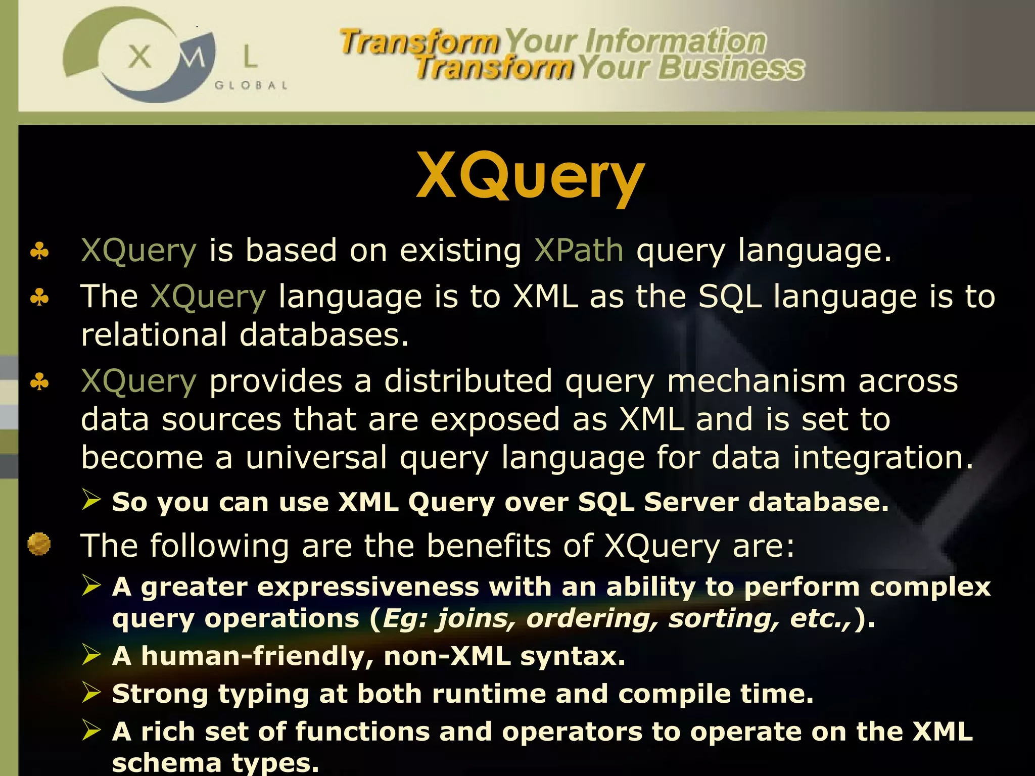 XQuery XQuery  is based on existing  XPath  query language.  The  XQuery  language is to XML as the SQL language is to relational databases. XQuery   provides a distributed query mechanism across data sources that are exposed as XML and is set to become a universal query language for data integration.  So you can use XML Query over SQL Server database.   The following are the benefits of XQuery are: A greater expressiveness with an ability to perform complex query operations ( Eg: joins, ordering, sorting, etc., ).  A human-friendly, non-XML syntax.  Strong typing at both runtime and compile time.  A rich set of functions and operators to operate on the XML schema types.  