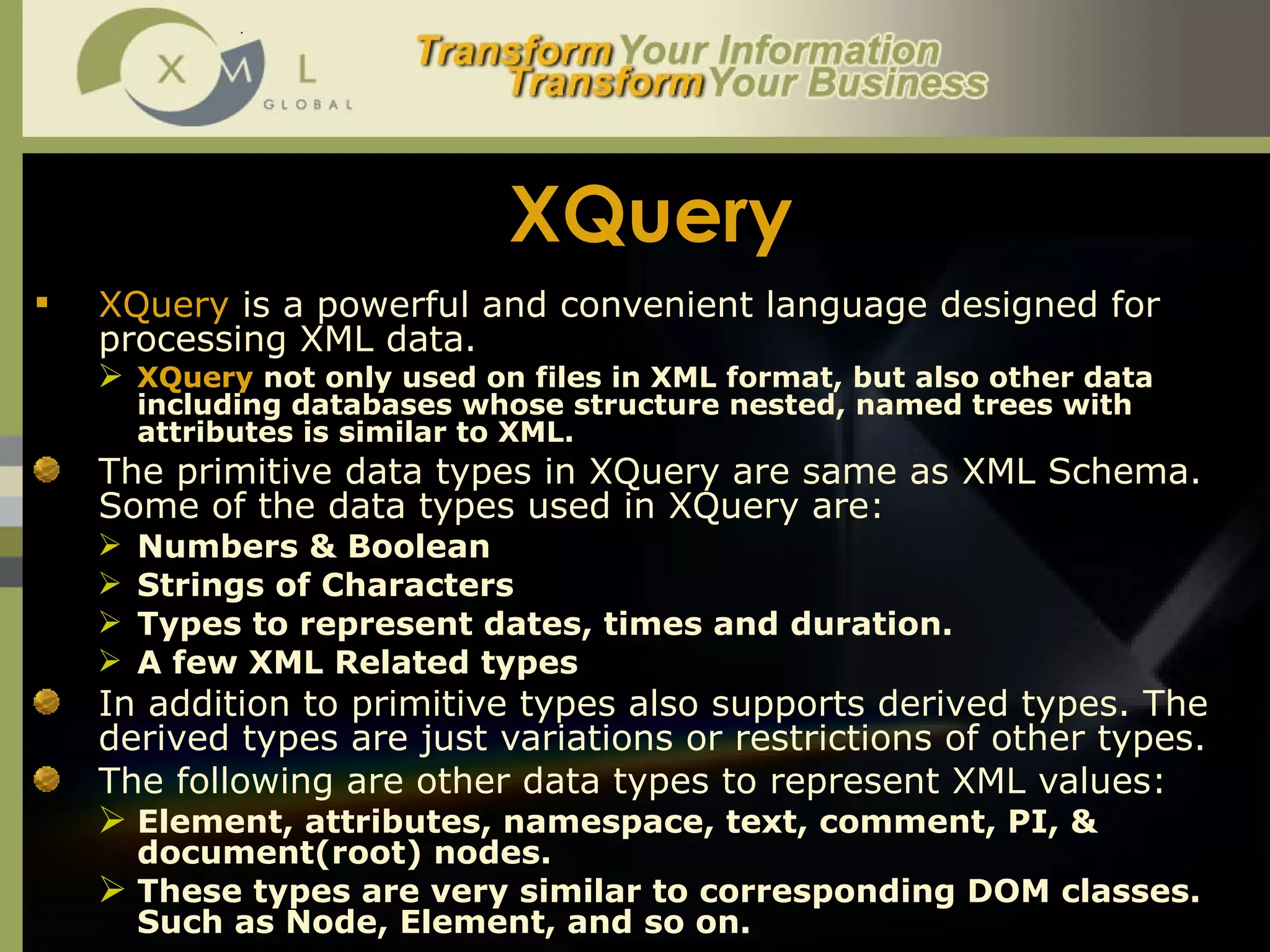 XQuery XQuery  is a powerful and convenient language designed for processing XML data.  XQuery  not only used on files in XML format, but also other data including databases whose structure nested, named trees with attributes is similar to XML. The primitive data types in XQuery are same as XML Schema. Some of the data types used in XQuery are:  Numbers & Boolean Strings of Characters Types to represent dates, times and duration. A few XML Related types  In addition to primitive types also supports derived types. The derived types are just variations or restrictions of other types.  The following are other data types to represent XML values:  Element, attributes, namespace, text, comment, PI, & document(root) nodes.  These types are very similar to corresponding DOM classes. Such as Node, Element, and so on.  