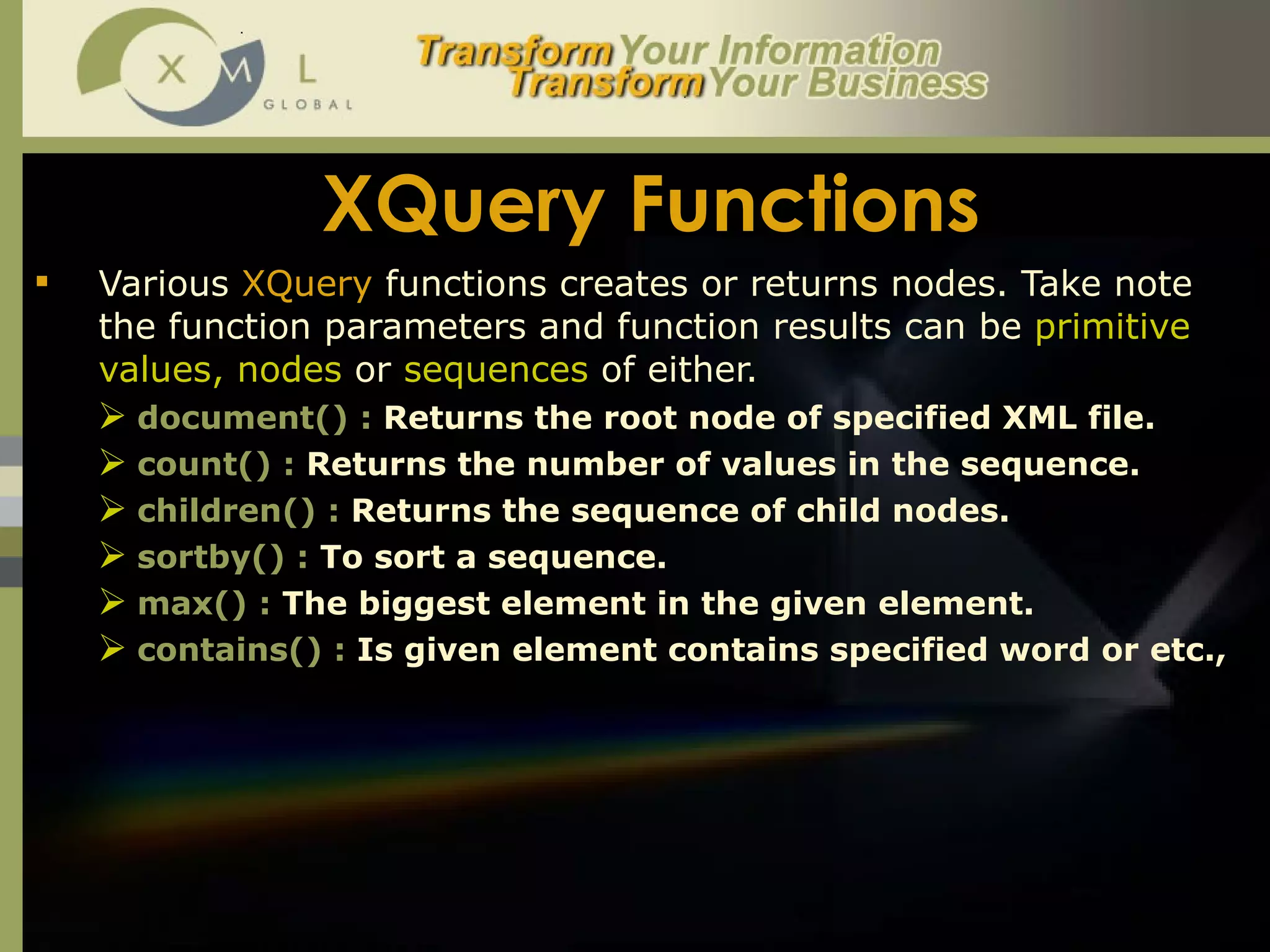XQuery Functions Various  XQuery  functions creates or returns nodes. Take note the function parameters and function results can be  primitive values, nodes  or  sequences  of either.  document() :  Returns the root node of specified XML file.  count() :  Returns the number of values in the sequence.  children() :  Returns the sequence of child nodes.  sortby() :  To sort a sequence.  max() :  The biggest element in the given element.  contains() :  Is given element contains specified word or etc.,  