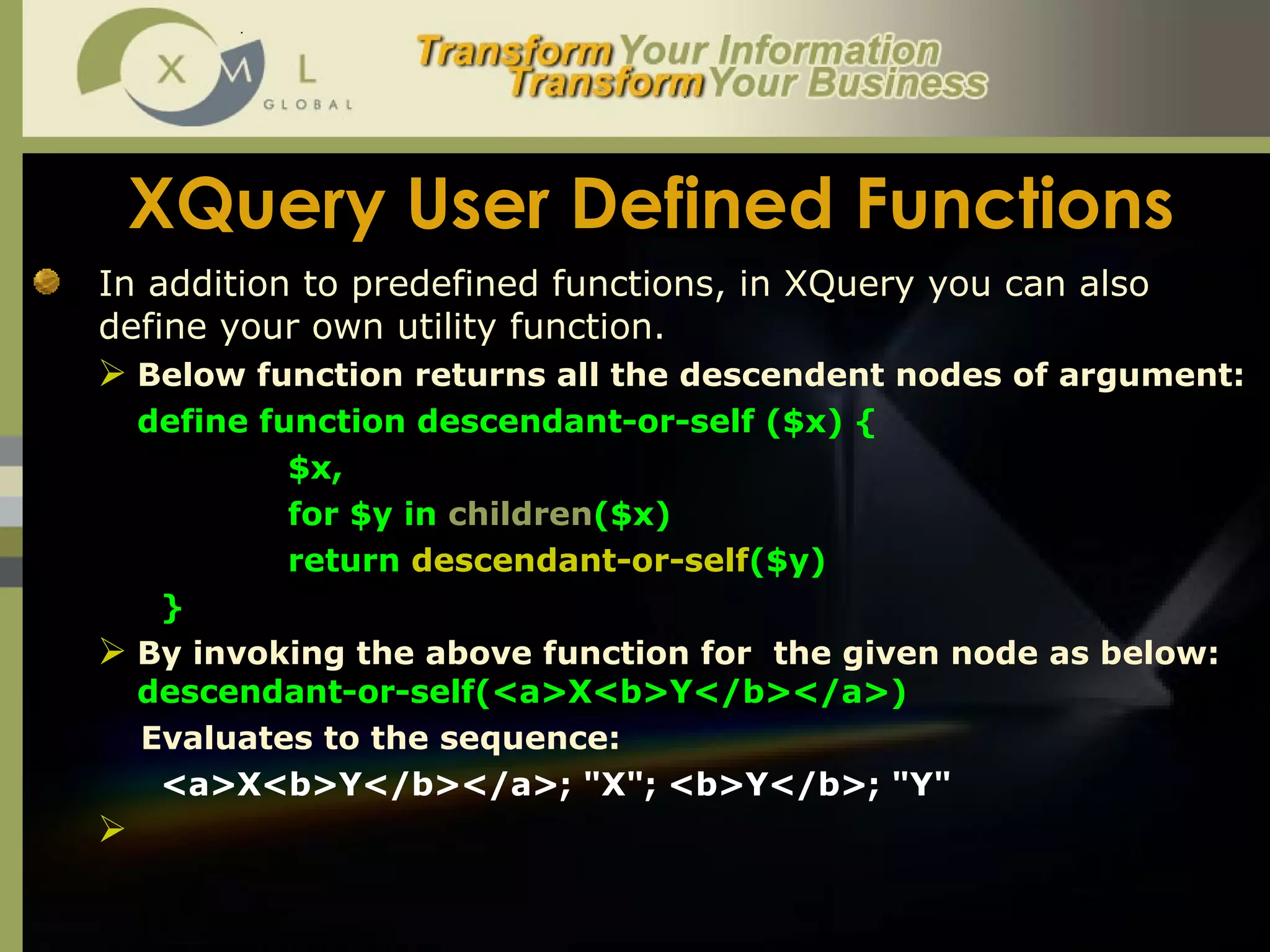 XQuery User Defined Functions In addition to predefined functions, in XQuery you can also define your own utility function.  Below function returns all the descendent nodes of argument: define function descendant-or-self ($x) {  $x,  for $y in  children ($x)  return  descendant-or-self ($y) }  By invoking the above function for  the given node as below:  descendant-or-self(<a>X<b>Y</b></a>) Evaluates to the sequence:  <a>X<b>Y</b></a>; "X"; <b>Y</b>; "Y"  