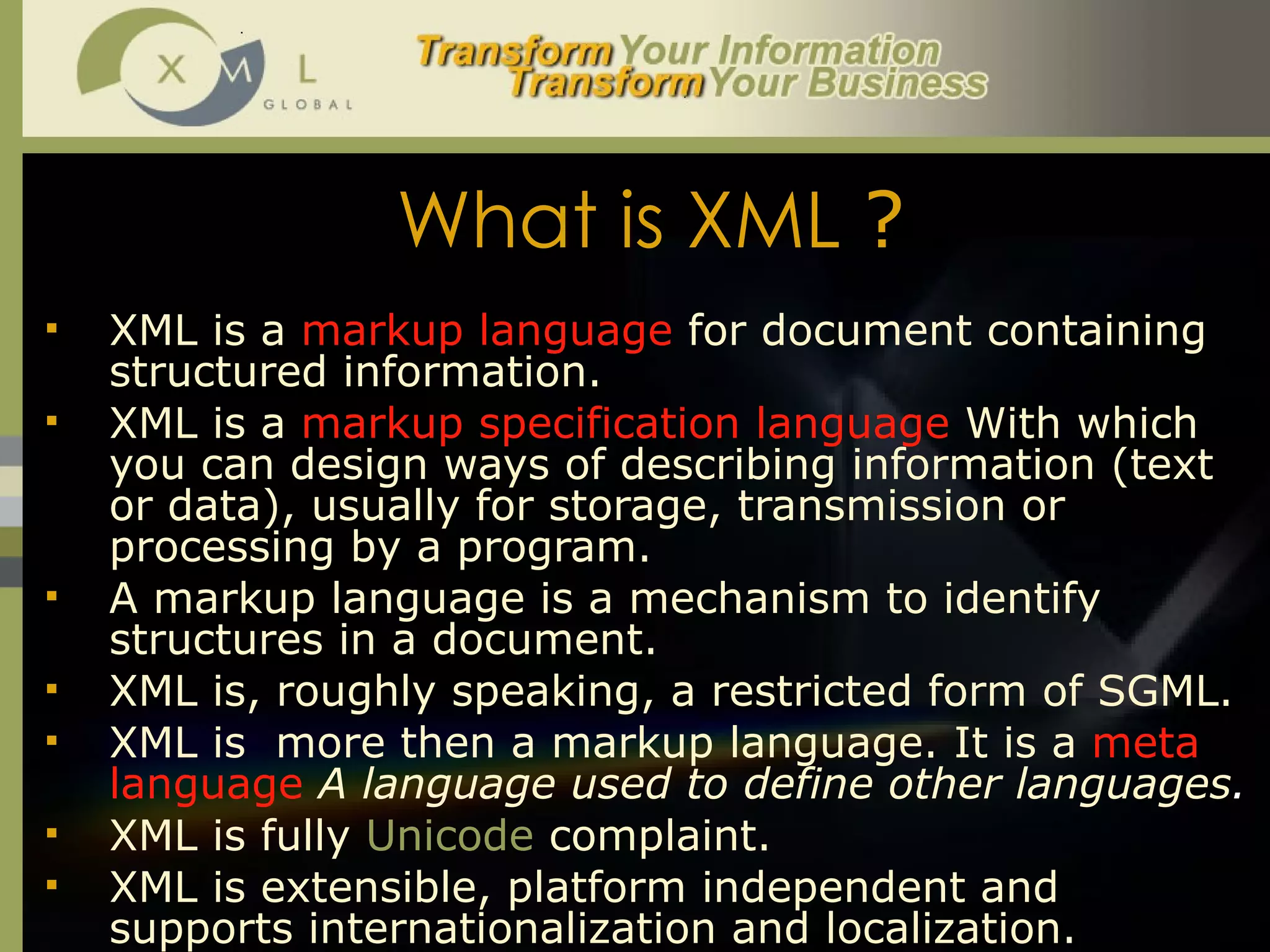 What is XML  ? XML is a  markup language  for document containing structured information.  XML is a  markup specification language  With which you can design ways of describing information (text or data), usually for storage, transmission or processing by a program.  A markup language is a mechanism to identify structures in a document.  XML is, roughly speaking, a restricted form of SGML.  XML is  more then a markup language. It is a  meta language  A language used to define other languages . XML is fully  Unicode   complaint.  XML is extensible, platform independent and supports internationalization and localization.  